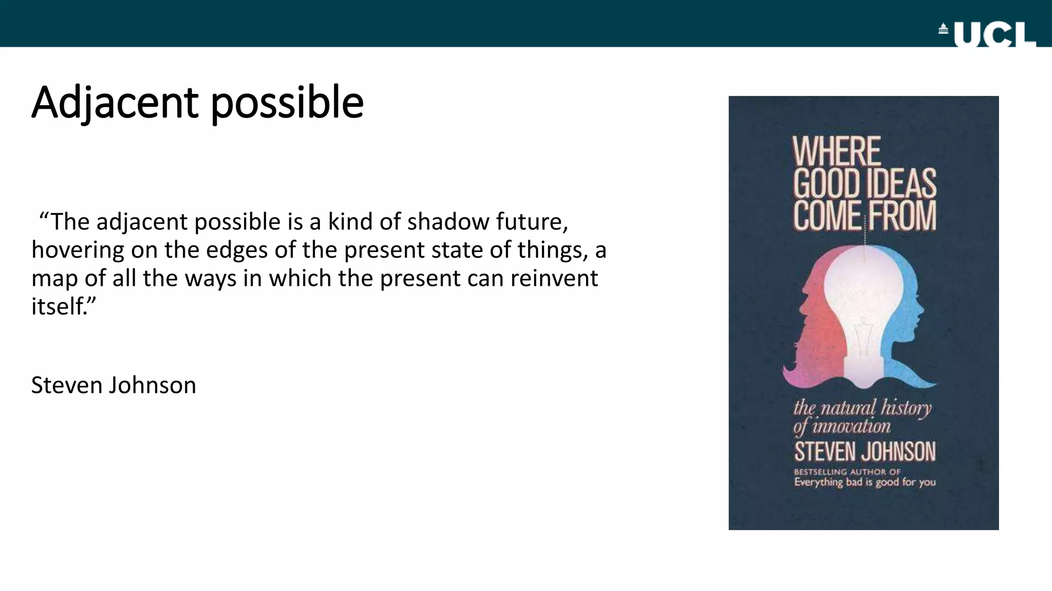 Adjacent possible
“The adjacent possible is a kind of shadow future,
hovering on the edges of the present state of things, a
map of all the ways in which the present can reinvent
itself.”
Steven Johnson
 