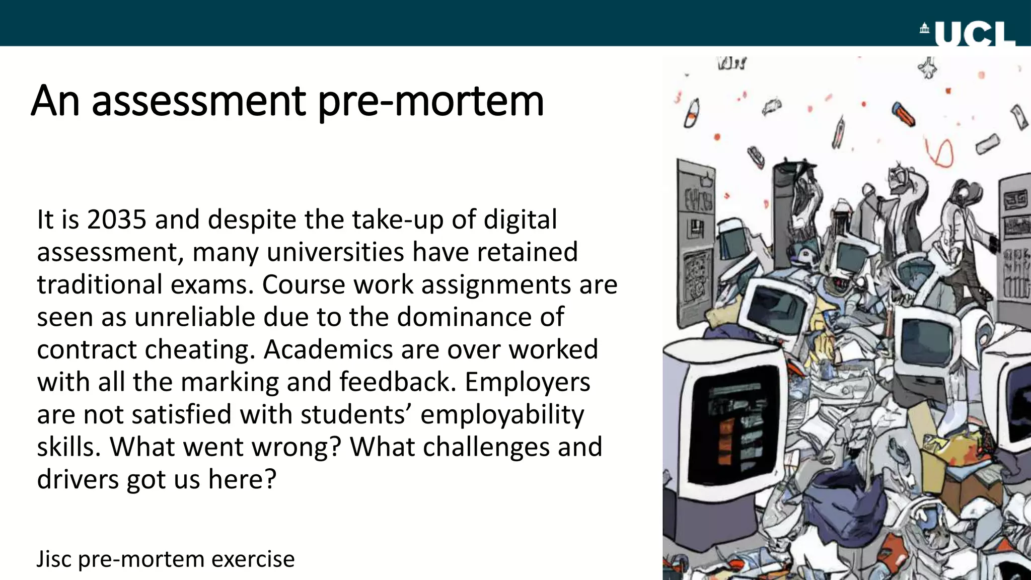 An assessment pre-mortem
It is 2035 and despite the take-up of digital
assessment, many universities have retained
traditional exams. Course work assignments are
seen as unreliable due to the dominance of
contract cheating. Academics are over worked
with all the marking and feedback. Employers
are not satisfied with students’ employability
skills. What went wrong? What challenges and
drivers got us here?
Jisc pre-mortem exercise
 