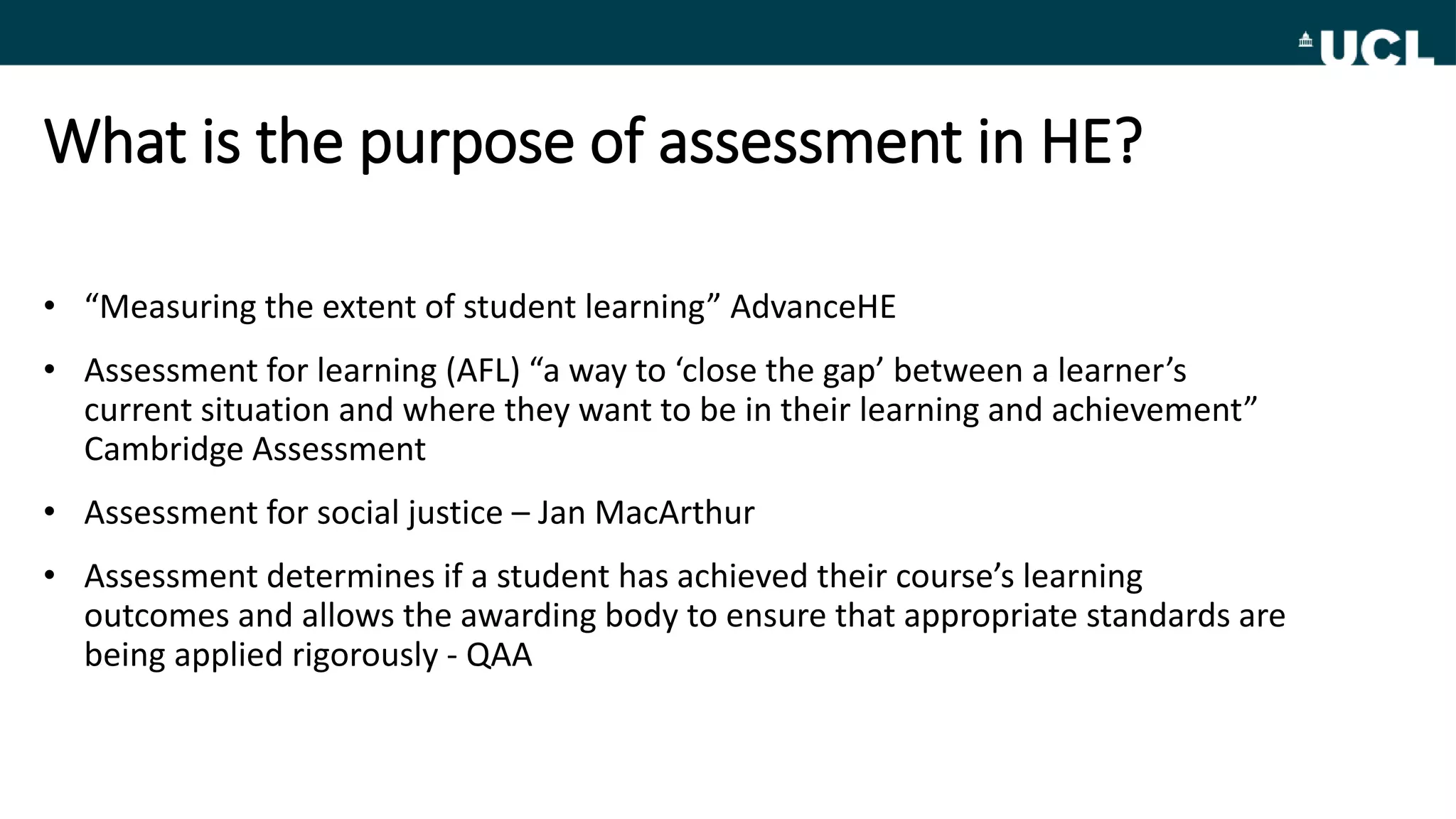 What is the purpose of assessment in HE?
• “Measuring the extent of student learning” AdvanceHE
• Assessment for learning (AFL) “a way to ‘close the gap’ between a learner’s
current situation and where they want to be in their learning and achievement”
Cambridge Assessment
• Assessment for social justice – Jan MacArthur
• Assessment determines if a student has achieved their course’s learning
outcomes and allows the awarding body to ensure that appropriate standards are
being applied rigorously - QAA
 