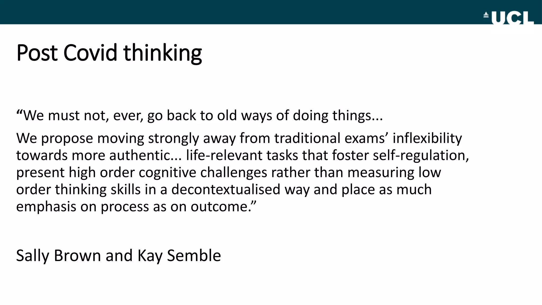 Post Covid thinking
“We must not, ever, go back to old ways of doing things...
We propose moving strongly away from traditional exams’ inflexibility
towards more authentic... life-relevant tasks that foster self-regulation,
present high order cognitive challenges rather than measuring low
order thinking skills in a decontextualised way and place as much
emphasis on process as on outcome.”
Sally Brown and Kay Semble
 