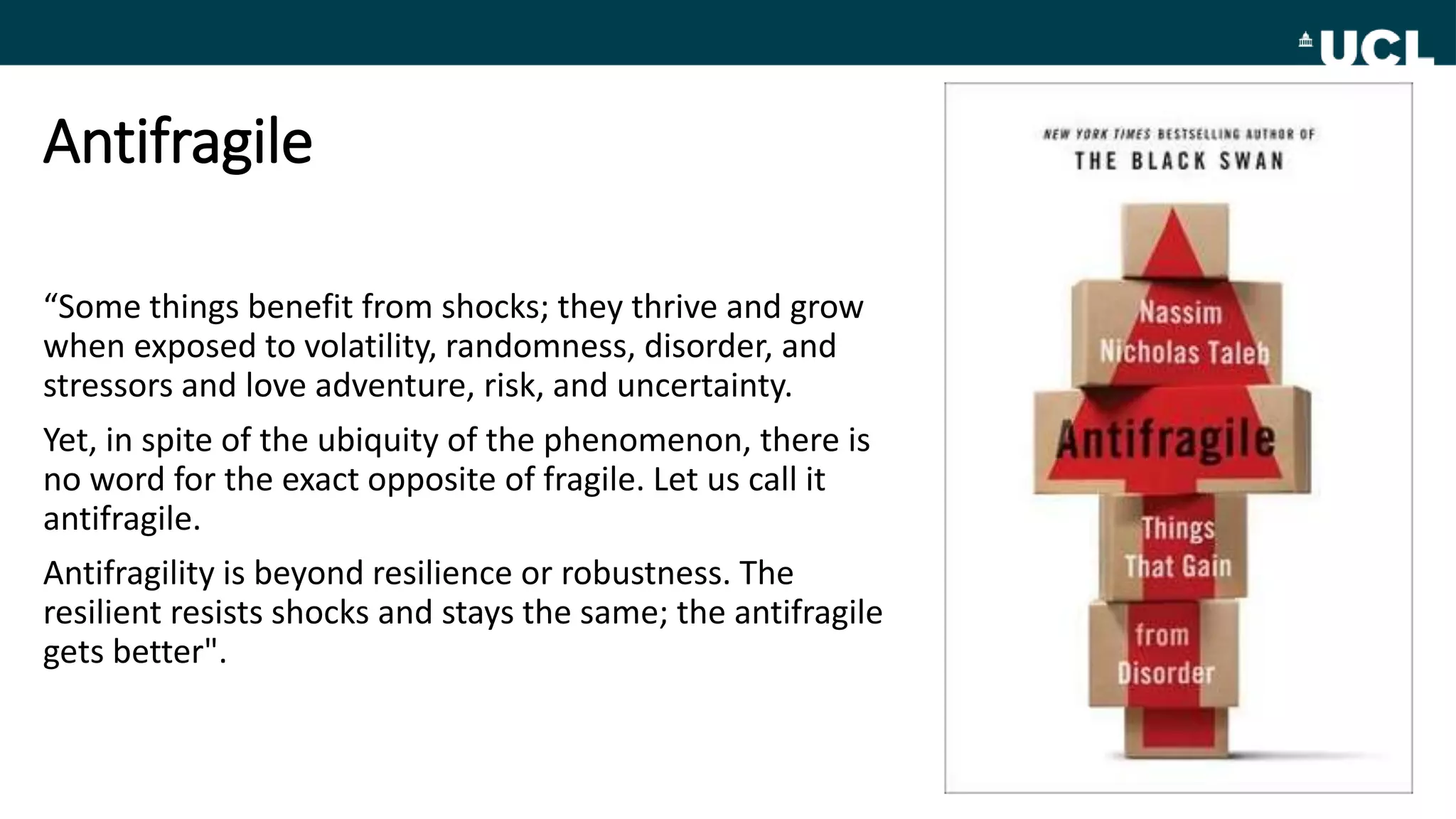 Antifragile
“Some things benefit from shocks; they thrive and grow
when exposed to volatility, randomness, disorder, and
stressors and love adventure, risk, and uncertainty.
Yet, in spite of the ubiquity of the phenomenon, there is
no word for the exact opposite of fragile. Let us call it
antifragile.
Antifragility is beyond resilience or robustness. The
resilient resists shocks and stays the same; the antifragile
gets better".
 