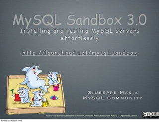 MySQL Sandbox 3.0
                    Installing and testing MySQL servers
                                 effortlessly

                         http://launchpad.net/mysql-sandbox




                                                                      Giuseppe Maxia
                                                                     MySQL Community


                               This work is licensed under the Creative Commons Attribution-Share Alike 3.0 Unported License.

Sunday, 23 August 2009
 