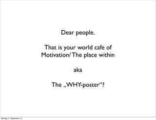Dear people.
That is your world cafe of
Motivation/ The place within
aka
The „WHY-poster“?
Montag, 2. September 13
 