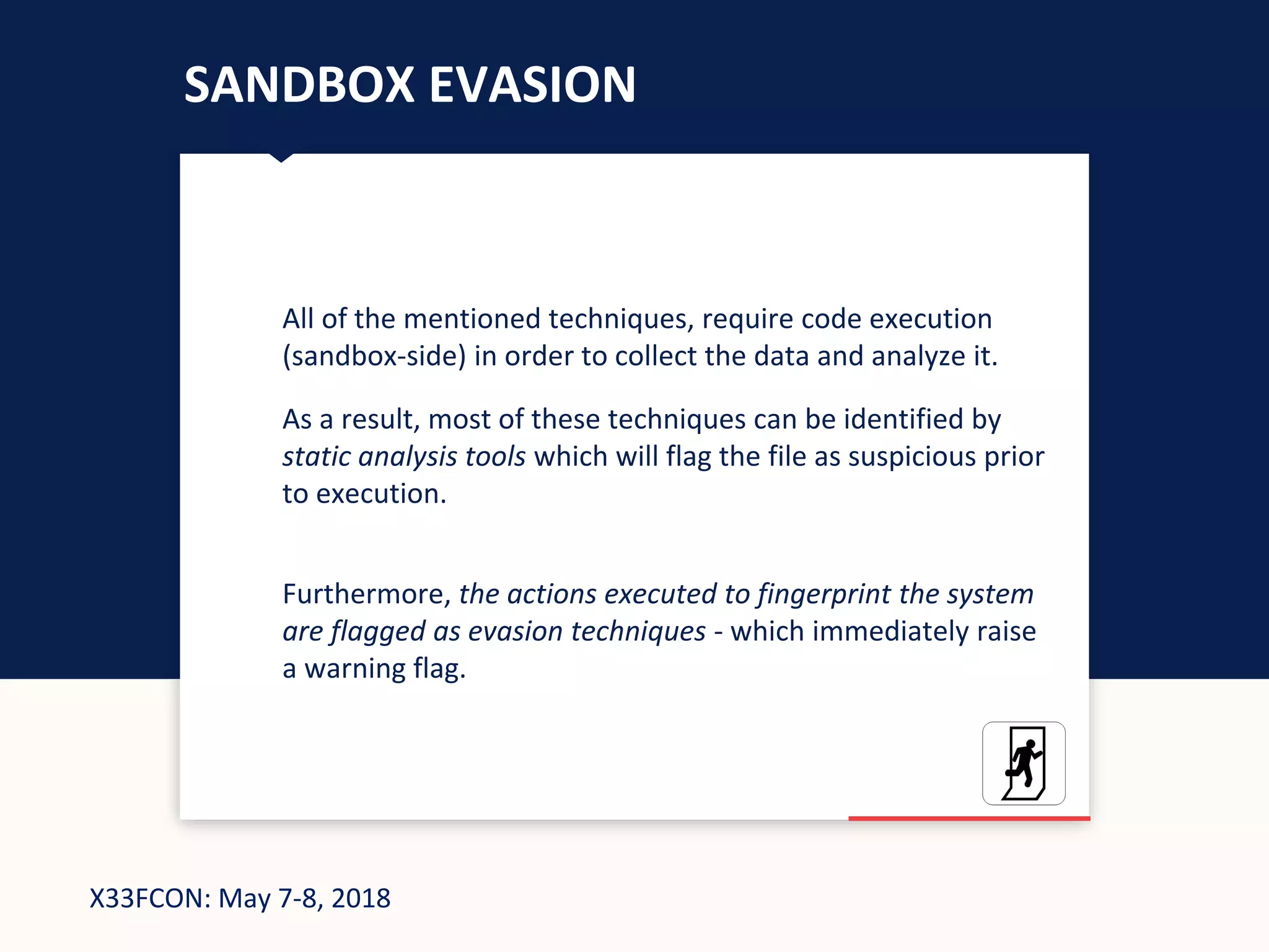 X33FCON: May 7-8, 2018
SANDBOX EVASION
All of the mentioned techniques, require code execution
(sandbox-side) in order to collect the data and analyze it.
As a result, most of these techniques can be identified by
static analysis tools which will flag the file as suspicious prior
to execution.
Furthermore, the actions executed to fingerprint the system
are flagged as evasion techniques - which immediately raise
a warning flag.
 
