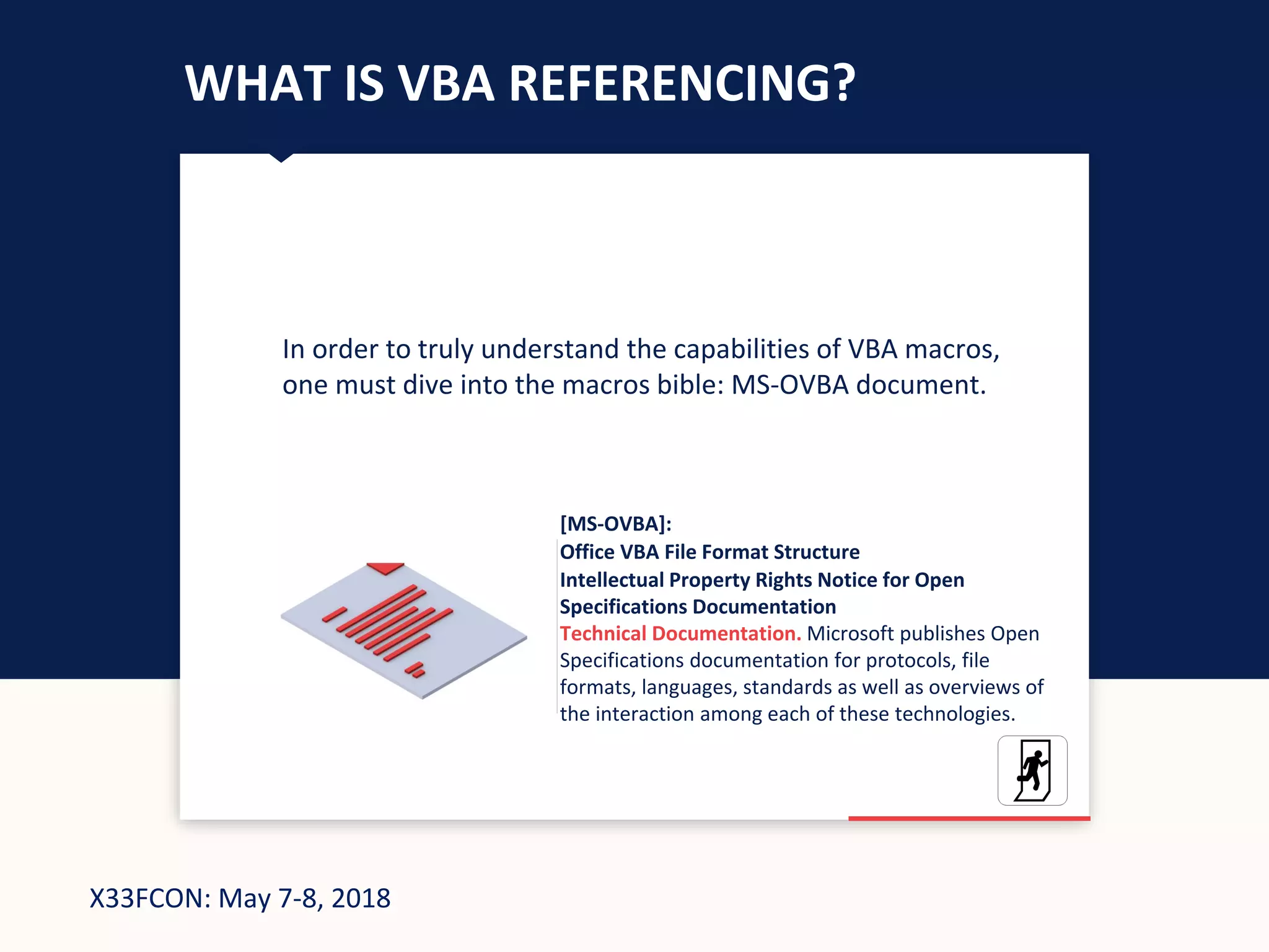 X33FCON: May 7-8, 2018
WHAT IS VBA REFERENCING?
In order to truly understand the capabilities of VBA macros,
one must dive into the macros bible: MS-OVBA document.
[MS-OVBA]:
Office VBA File Format Structure
Intellectual Property Rights Notice for Open
Specifications Documentation
Technical Documentation. Microsoft publishes Open
Specifications documentation for protocols, file
formats, languages, standards as well as overviews of
the interaction among each of these technologies.
 