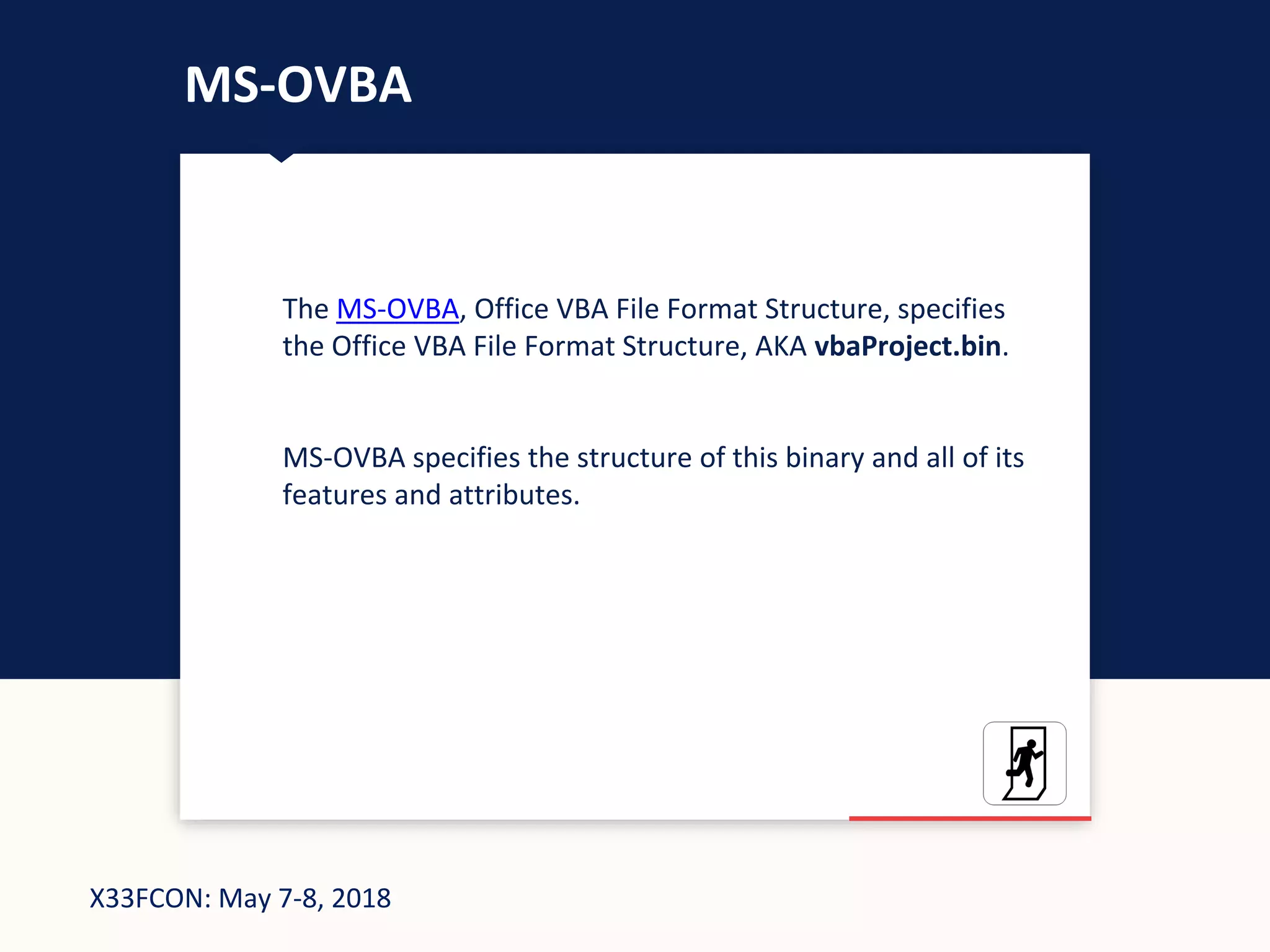 X33FCON: May 7-8, 2018
MS-OVBA
The MS-OVBA, Office VBA File Format Structure, specifies
the Office VBA File Format Structure, AKA vbaProject.bin.
MS-OVBA specifies the structure of this binary and all of its
features and attributes.
 