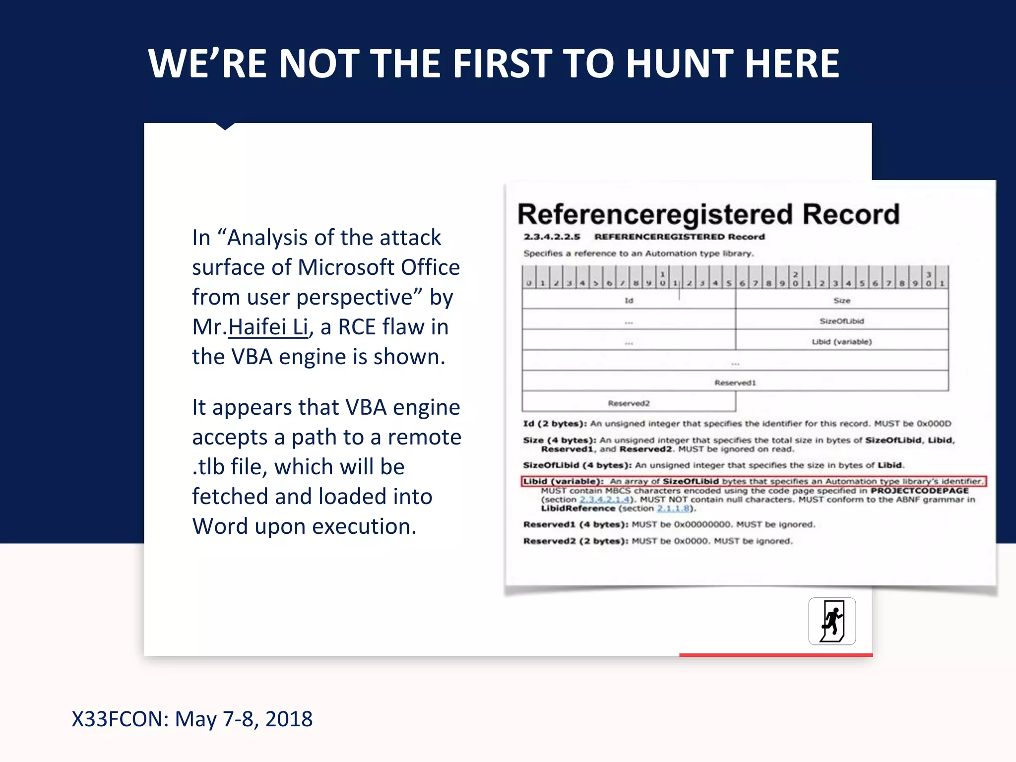 X33FCON: May 7-8, 2018
WE’RE NOT THE FIRST TO HUNT HERE
In “Analysis of the attack
surface of Microsoft Office
from user perspective” by
Mr.Haifei Li, a RCE flaw in
the VBA engine is shown.
It appears that VBA engine
accepts a path to a remote
.tlb file, which will be
fetched and loaded into
Word upon execution.
 