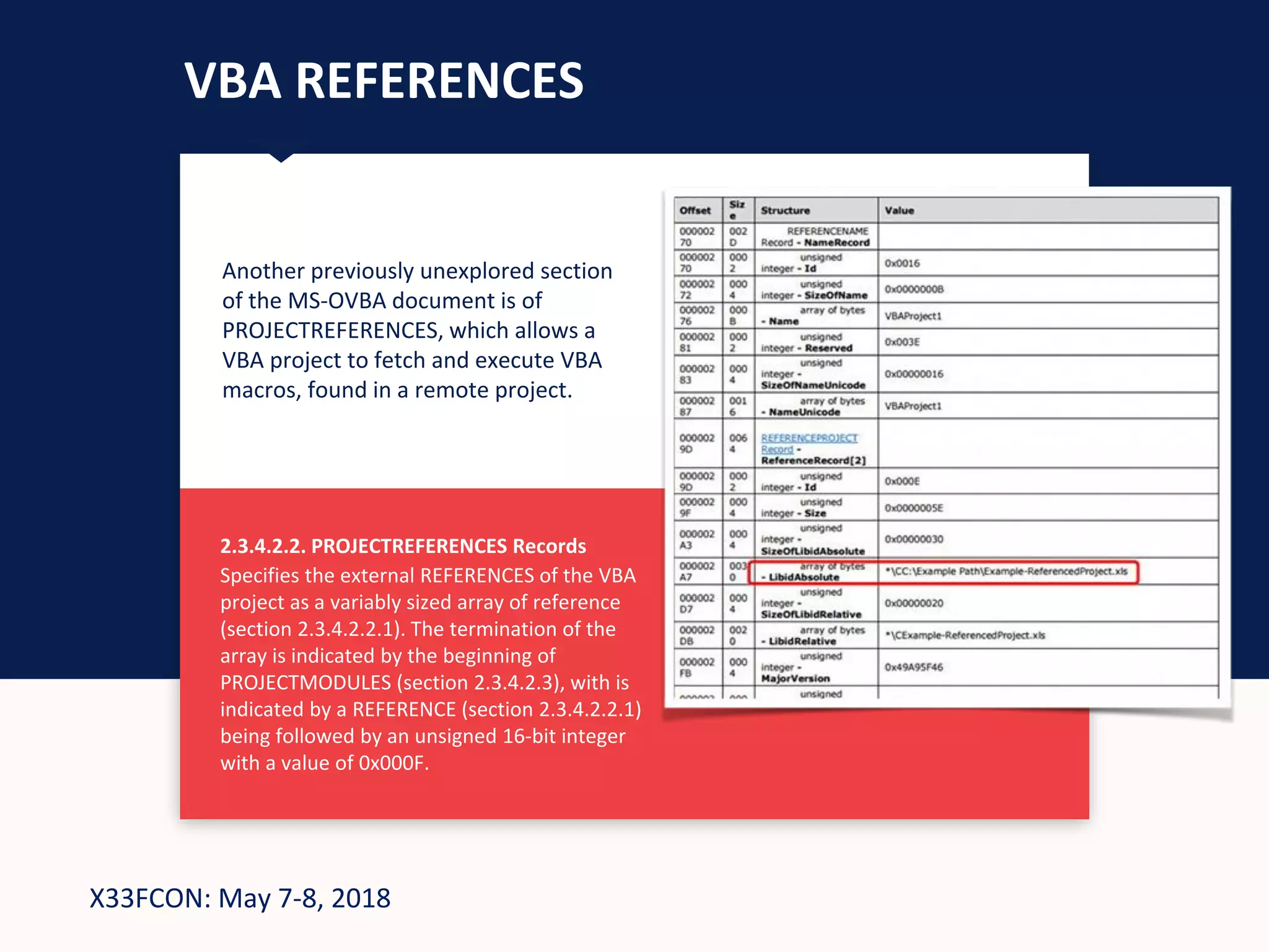 X33FCON: May 7-8, 2018
VBA REFERENCES
Another previously unexplored section
of the MS-OVBA document is of
PROJECTREFERENCES, which allows a
VBA project to fetch and execute VBA
macros, found in a remote project.
2.3.4.2.2. PROJECTREFERENCES Records
Specifies the external REFERENCES of the VBA
project as a variably sized array of reference
(section 2.3.4.2.2.1). The termination of the
array is indicated by the beginning of
PROJECTMODULES (section 2.3.4.2.3), with is
indicated by a REFERENCE (section 2.3.4.2.2.1)
being followed by an unsigned 16-bit integer
with a value of 0x000F.
 
