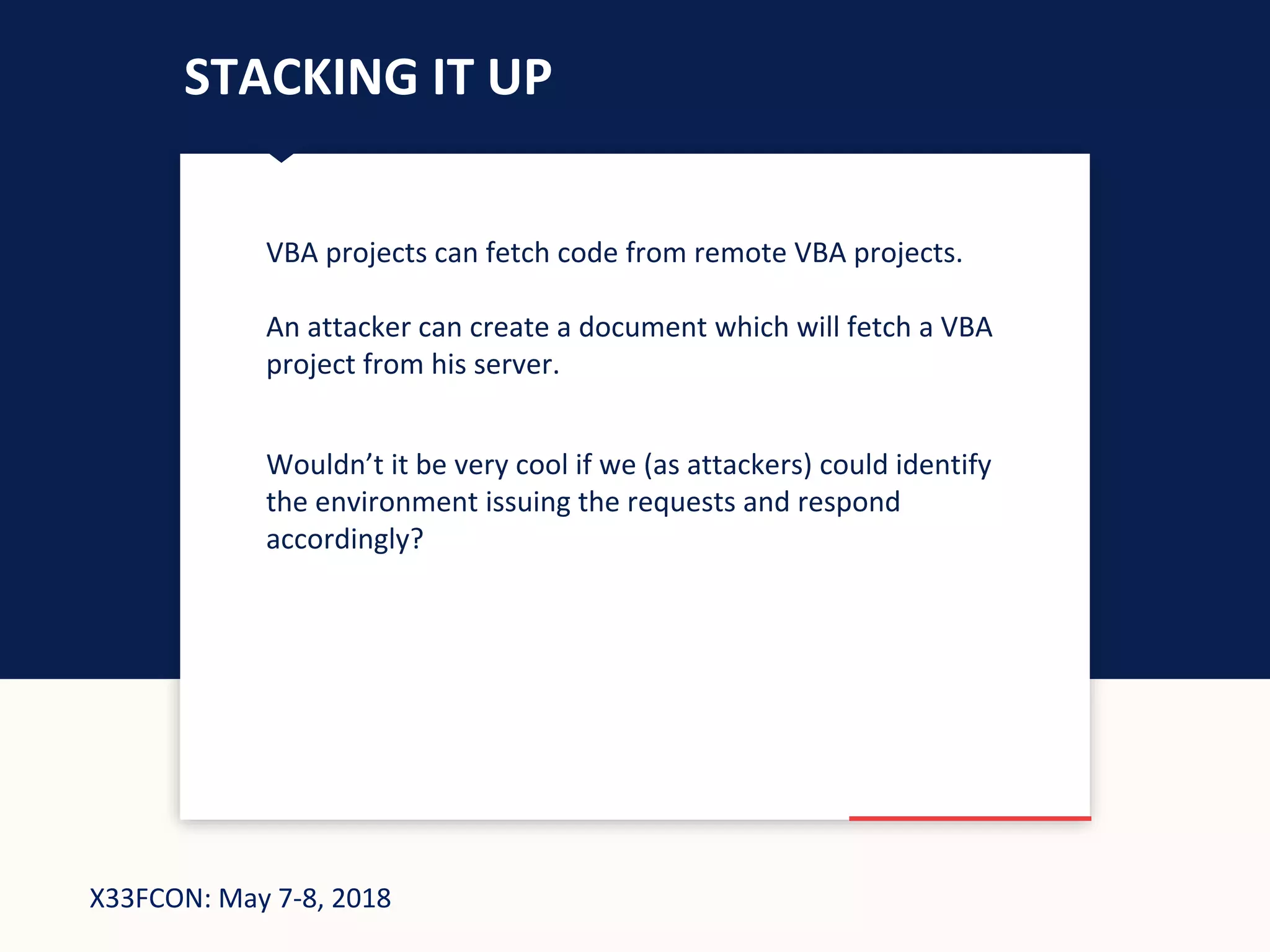 X33FCON: May 7-8, 2018
STACKING IT UP
VBA projects can fetch code from remote VBA projects.
An attacker can create a document which will fetch a VBA
project from his server.
Wouldn’t it be very cool if we (as attackers) could identify
the environment issuing the requests and respond
accordingly?
 