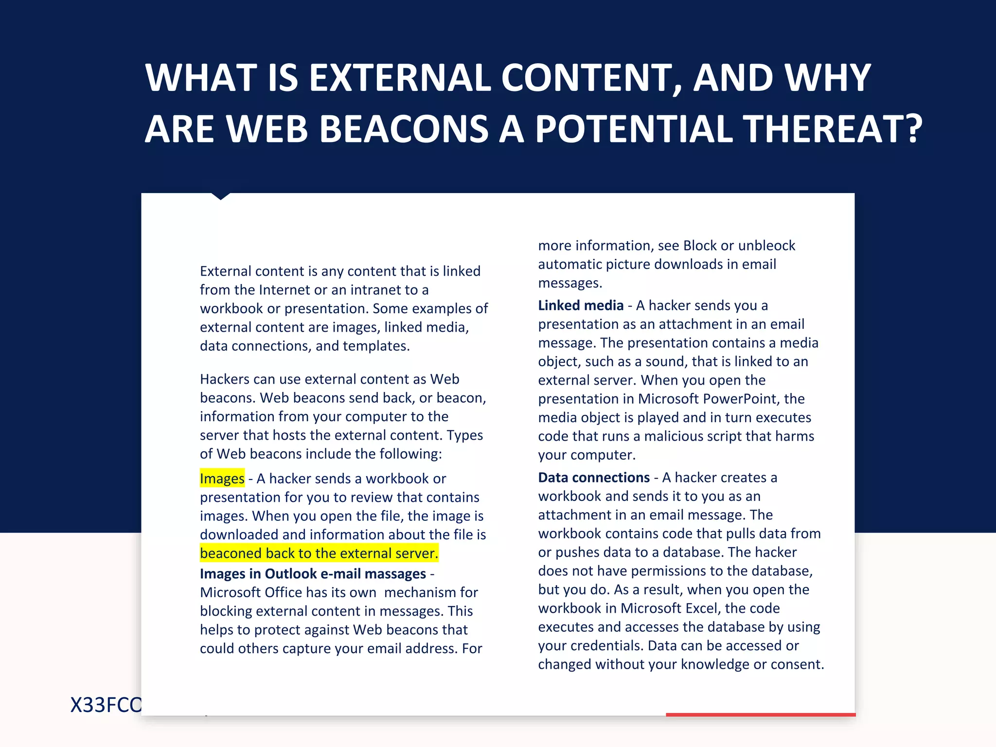 X33FCON: May 7-8, 2018
WHAT IS EXTERNAL CONTENT, AND WHY
ARE WEB BEACONS A POTENTIAL THEREAT?
more information, see Block or unbleock
automatic picture downloads in email
messages.
Linked media - A hacker sends you a
presentation as an attachment in an email
message. The presentation contains a media
object, such as a sound, that is linked to an
external server. When you open the
presentation in Microsoft PowerPoint, the
media object is played and in turn executes
code that runs a malicious script that harms
your computer.
Data connections - A hacker creates a
workbook and sends it to you as an
attachment in an email message. The
workbook contains code that pulls data from
or pushes data to a database. The hacker
does not have permissions to the database,
but you do. As a result, when you open the
workbook in Microsoft Excel, the code
executes and accesses the database by using
your credentials. Data can be accessed or
changed without your knowledge or consent.
External content is any content that is linked
from the Internet or an intranet to a
workbook or presentation. Some examples of
external content are images, linked media,
data connections, and templates.
Hackers can use external content as Web
beacons. Web beacons send back, or beacon,
information from your computer to the
server that hosts the external content. Types
of Web beacons include the following:
Images - A hacker sends a workbook or
presentation for you to review that contains
images. When you open the file, the image is
downloaded and information about the file is
beaconed back to the external server
Images in Outlook e-mail massages -
Microsoft Office has its own mechanism for
blocking external content in messages. This
helps to protect against Web beacons that
could others capture your email address. For
Images - A hacker sends a workbook or
presentation for you to review that contains
images. When you open the file, the image is
downloaded and information about the file is
beaconed back to the external server.
 