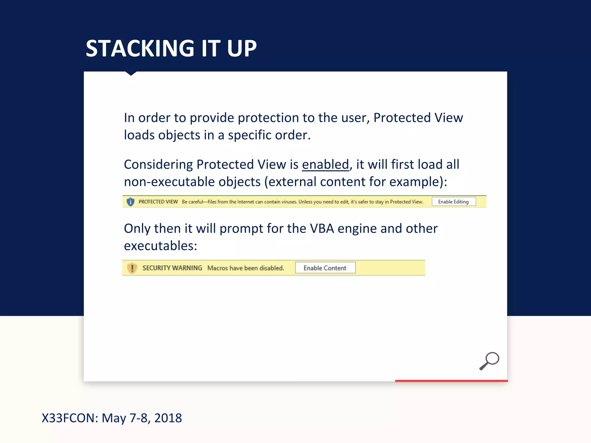 X33FCON: May 7-8, 2018
STACKING IT UP
In order to provide protection to the user, Protected View
loads objects in a specific order.
Considering Protected View is enabled, it will first load all
non-executable objects (external content for example):
Only then it will prompt for the VBA engine and other
executables:
 