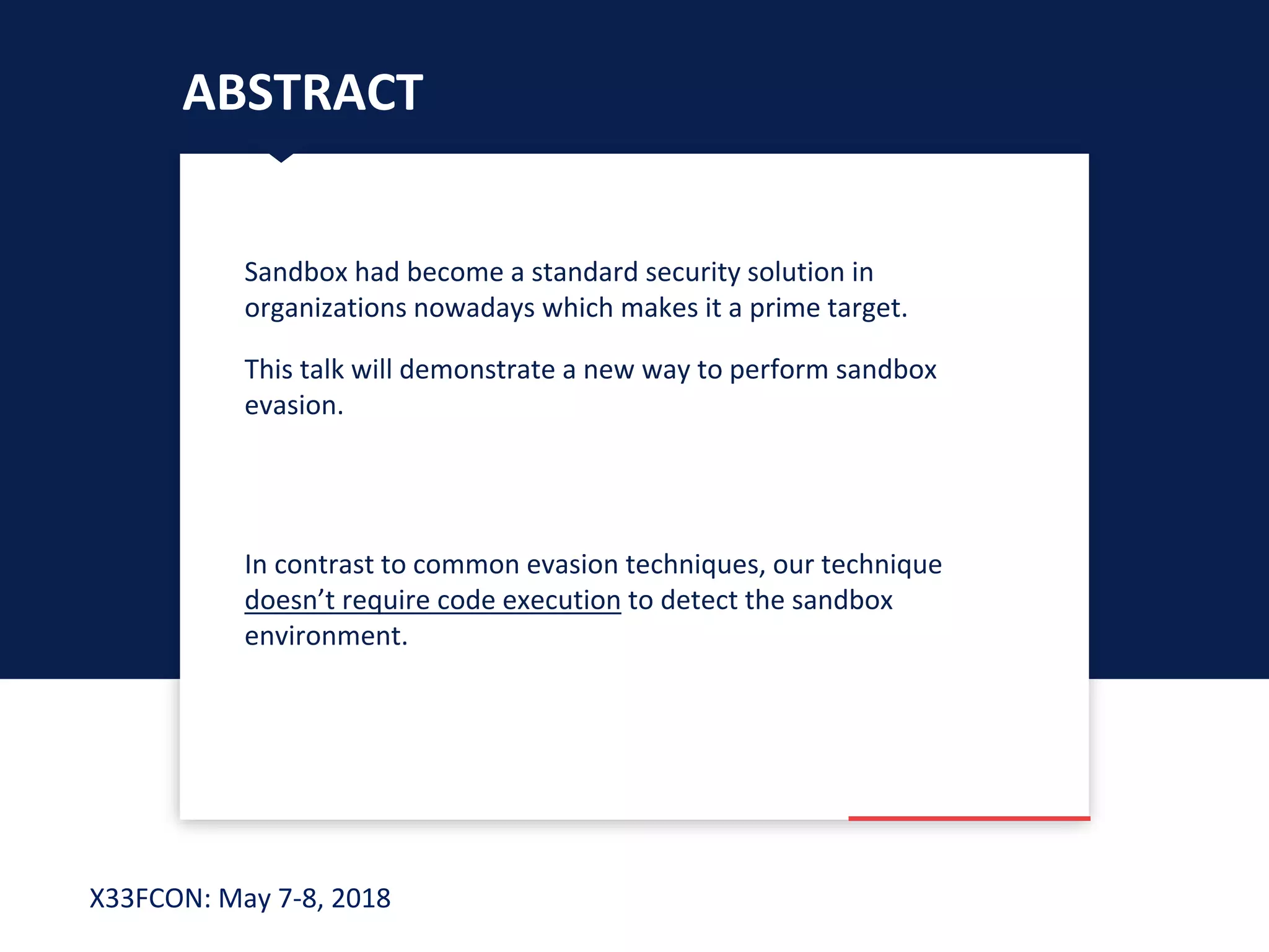 X33FCON: May 7-8, 2018
Sandbox had become a standard security solution in
organizations nowadays which makes it a prime target.
This talk will demonstrate a new way to perform sandbox
evasion.
In contrast to common evasion techniques, our technique
doesn’t require code execution to detect the sandbox
environment.
ABSTRACT
 