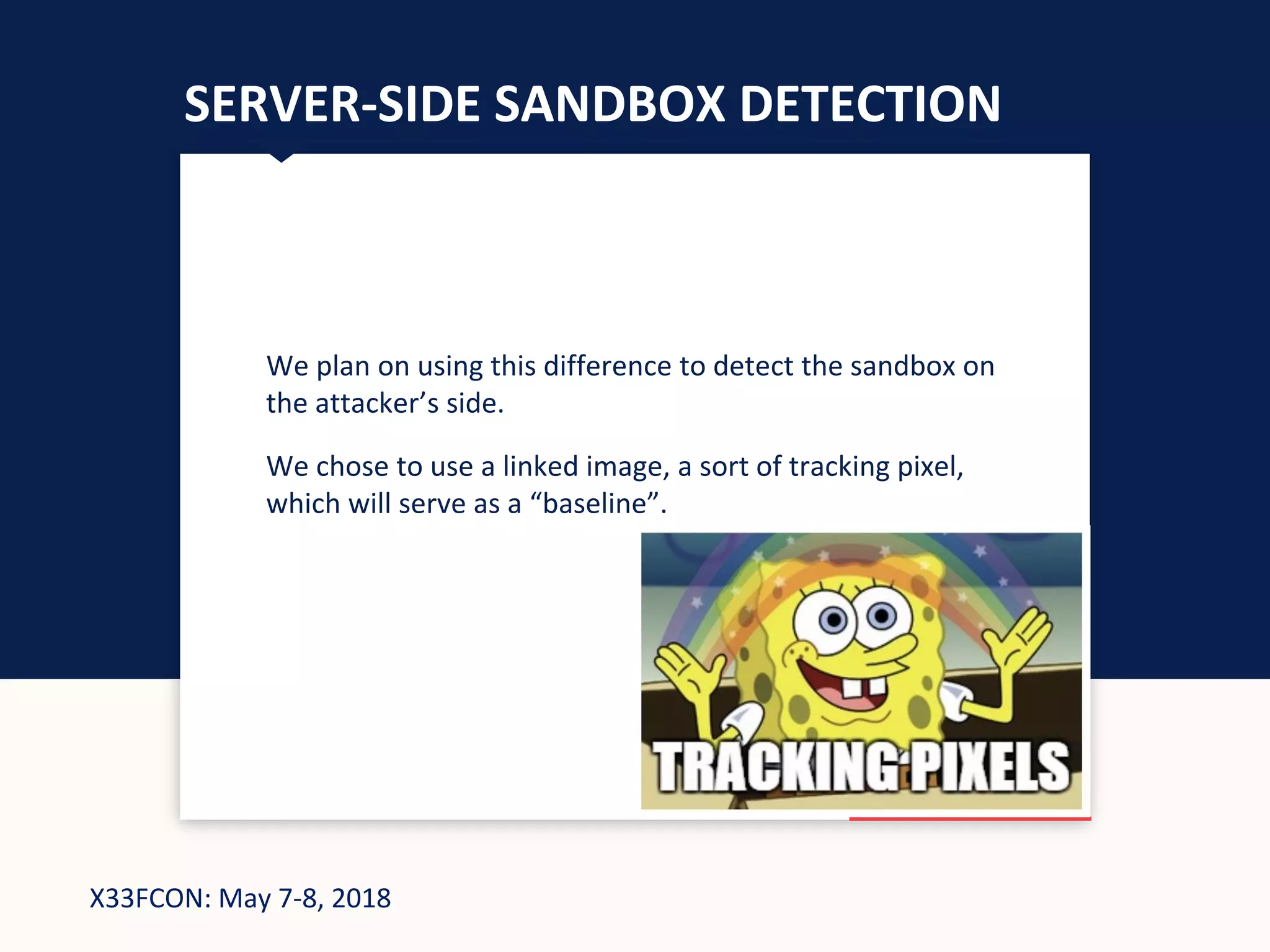 X33FCON: May 7-8, 2018
SERVER-SIDE SANDBOX DETECTION
We plan on using this difference to detect the sandbox on
the attacker’s side.
We chose to use a linked image, a sort of tracking pixel,
which will serve as a “baseline”.
 