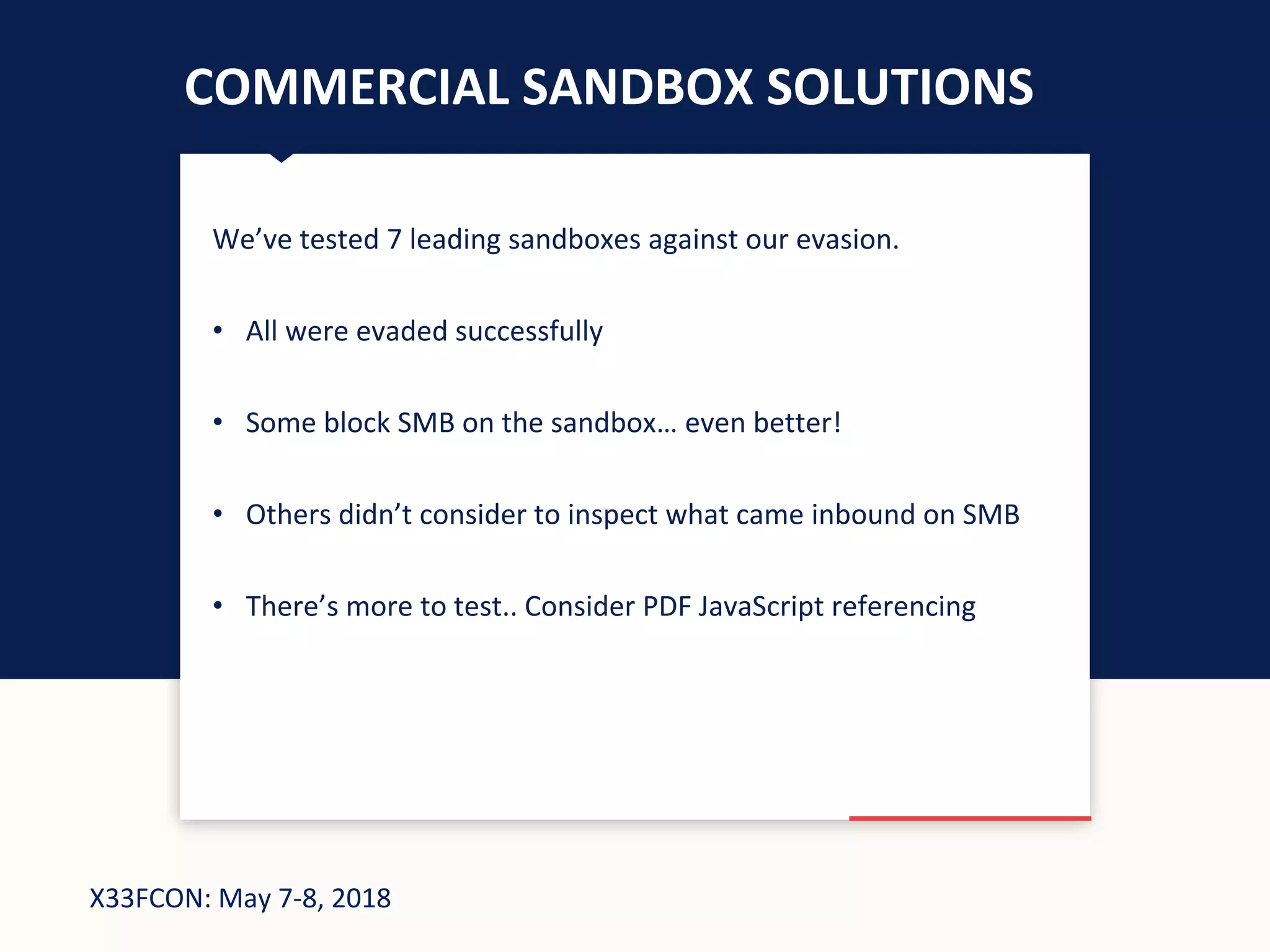 X33FCON: May 7-8, 2018
COMMERCIAL SANDBOX SOLUTIONS
We’ve tested 7 leading sandboxes against our evasion.
• All were evaded successfully
• Some block SMB on the sandbox… even better!
• Others didn’t consider to inspect what came inbound on SMB
• There’s more to test.. Consider PDF JavaScript referencing
 