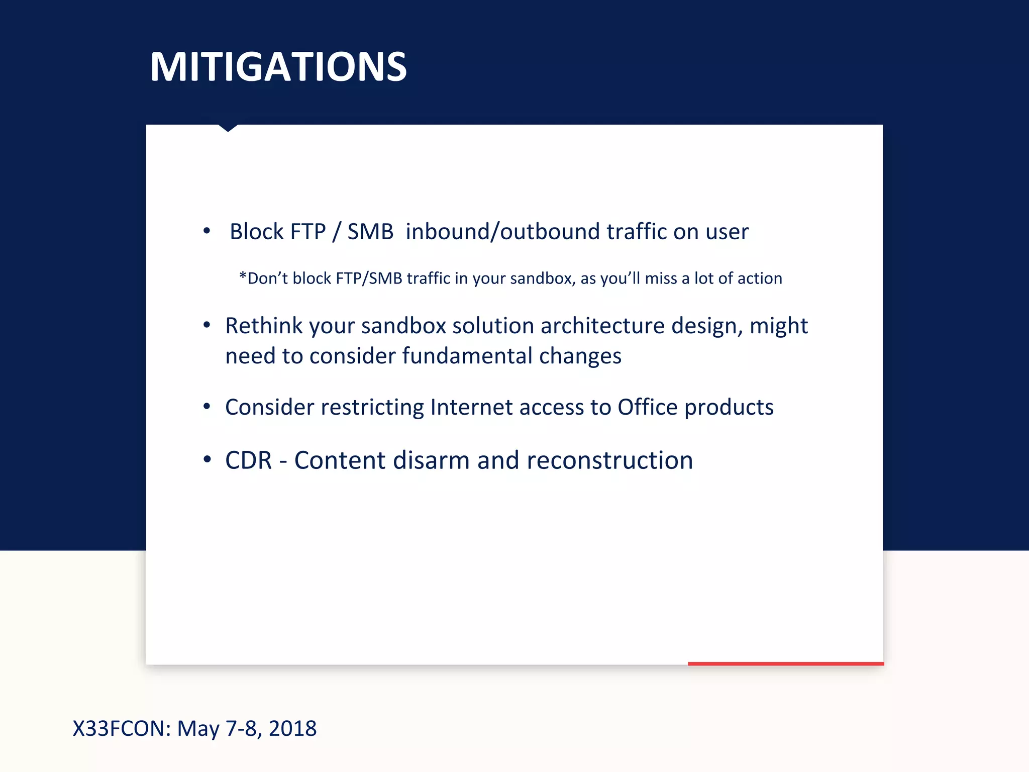X33FCON: May 7-8, 2018
MITIGATIONS
• Block FTP / SMB inbound/outbound traffic on user
*Don’t block FTP/SMB traffic in your sandbox, as you’ll miss a lot of action
• Rethink your sandbox solution architecture design, might
need to consider fundamental changes
• Consider restricting Internet access to Office products
• CDR - Content disarm and reconstruction
 