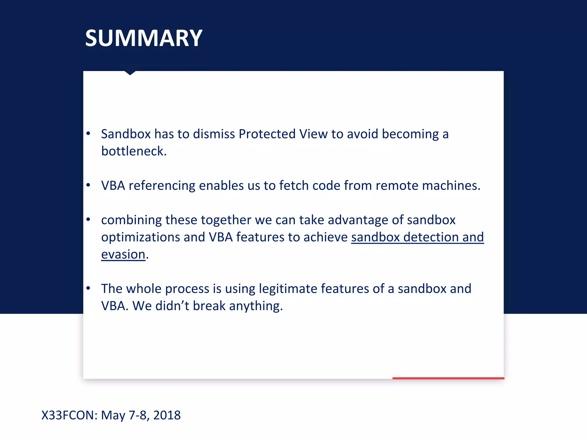 X33FCON: May 7-8, 2018
SUMMARY
• Sandbox has to dismiss Protected View to avoid becoming a
bottleneck.
• VBA referencing enables us to fetch code from remote machines.
• combining these together we can take advantage of sandbox
optimizations and VBA features to achieve sandbox detection and
evasion.
• The whole process is using legitimate features of a sandbox and
VBA. We didn’t break anything.
 