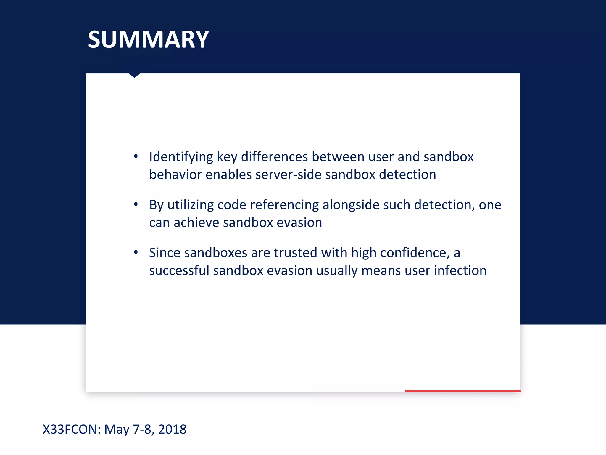 X33FCON: May 7-8, 2018
SUMMARY
• Identifying key differences between user and sandbox
behavior enables server-side sandbox detection
• By utilizing code referencing alongside such detection, one
can achieve sandbox evasion
• Since sandboxes are trusted with high confidence, a
successful sandbox evasion usually means user infection
 