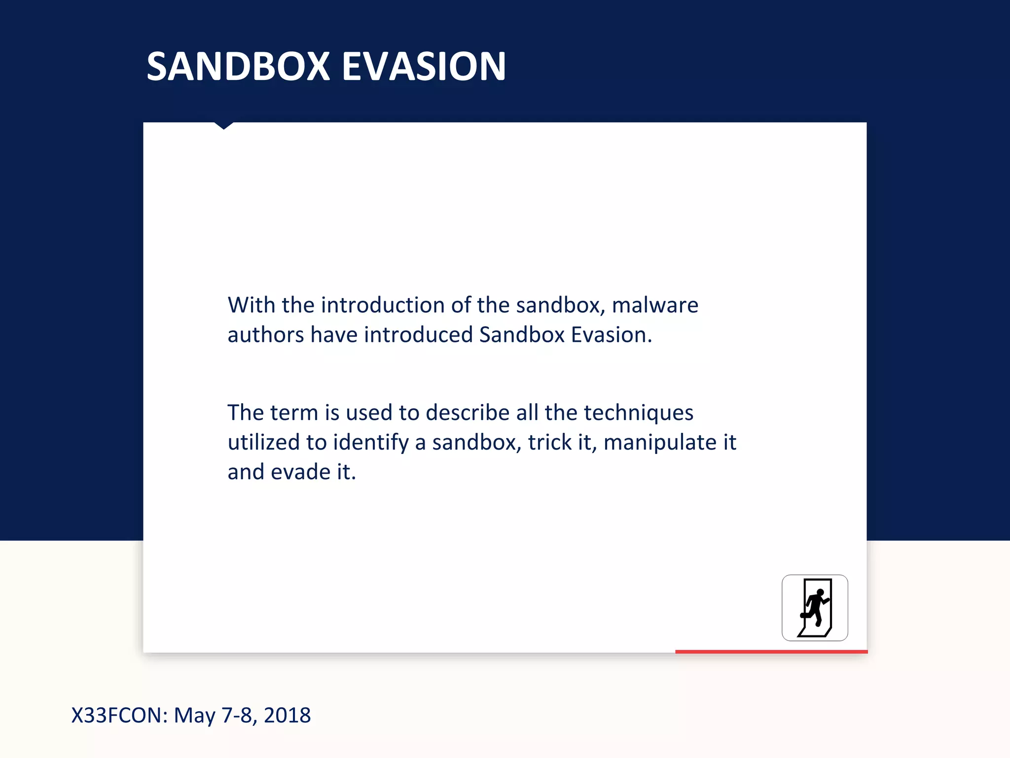 X33FCON: May 7-8, 2018
SANDBOX EVASION
With the introduction of the sandbox, malware
authors have introduced Sandbox Evasion.
The term is used to describe all the techniques
utilized to identify a sandbox, trick it, manipulate it
and evade it.
 