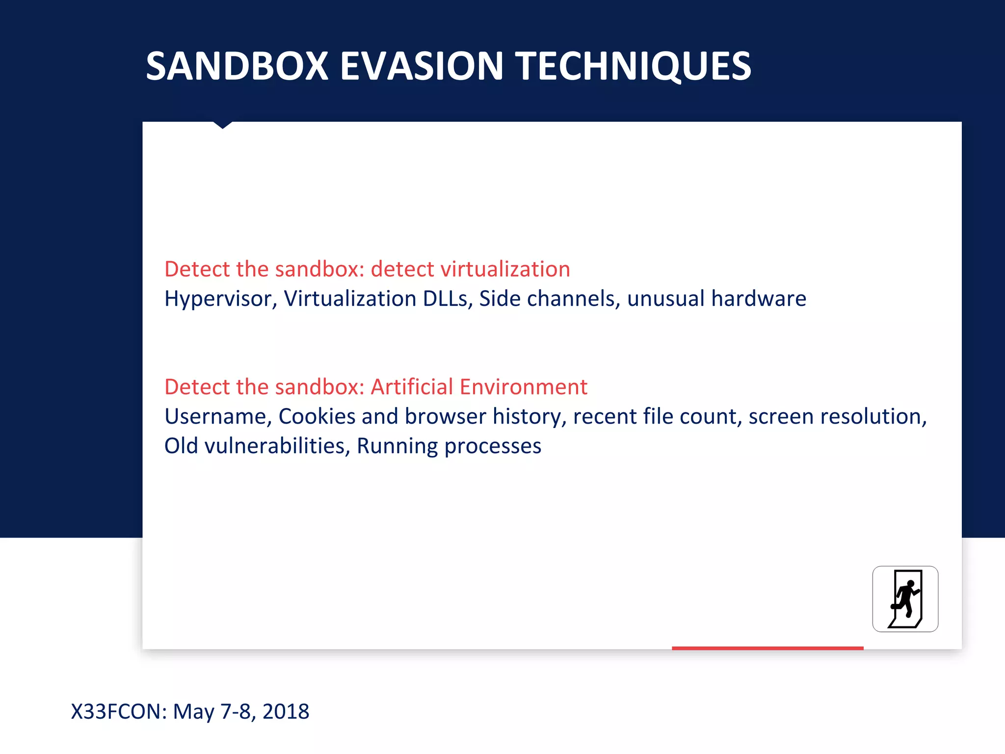 X33FCON: May 7-8, 2018
SANDBOX EVASION TECHNIQUES
Detect the sandbox: detect virtualization
Hypervisor, Virtualization DLLs, Side channels, unusual hardware
Detect the sandbox: Artificial Environment
Username, Cookies and browser history, recent file count, screen resolution,
Old vulnerabilities, Running processes
 
