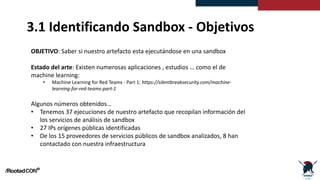 3.1 Identificando Sandbox - Objetivos
OBJETIVO: Saber si nuestro artefacto esta ejecutándose en una sandbox
Estado del arte: Existen numerosas aplicaciones , estudios … como el de
machine learning:
• Machine Learning for Red Teams - Part 1: https://silentbreaksecurity.com/machine-
learning-for-red-teams-part-1
Algunos números obtenidos…
• Tenemos 37 ejecuciones de nuestro artefacto que recopilan información del
los servicios de análisis de sandbox
• 27 IPs orígenes públicas identificadas
• De los 15 proveedores de servicios públicos de sandbox analizados, 8 han
contactado con nuestra infraestructura
 