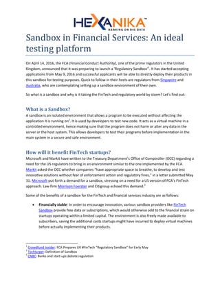 Sandbox in Financial Services: An ideal
testing platform
On April 14, 2016, the FCA (Financial Conduct Authority), one of the prime regulators in the United
Kingdom, announced that it was preparing to launch a ‘Regulatory Sandbox’1
. It has started accepting
applications from May 9, 2016 and successful applicants will be able to directly deploy their products in
this sandbox for testing purposes. Quick to follow in their heels are regulators from Singapore and
Australia, who are contemplating setting up a sandbox environment of their own.
So what is a sandbox and why is it taking the FinTech and regulatory world by storm? Let’s find out:
What is a Sandbox?
A sandbox is an isolated environment that allows a program to be executed without affecting the
application it is running on2
. It is used by developers to test new code. It acts as a virtual machine in a
controlled environment, hence making sure that the program does not harm or alter any data in the
server or the host system. This allows developers to test their programs before implementation in the
main system in a secure and safe environment.
How will it benefit FinTech startups?
Microsoft and Markit have written to the Treasury Department’s Office of Comptroller (OCC) regarding a
need for the US regulators to bring in an environment similar to the one implemented by the FCA.
Markit asked the OCC whether companies “have appropriate space to breathe, to develop and test
innovative solutions without fear of enforcement action and regulatory fines," in a letter submitted May
31. Microsoft put forth a demand for a sandbox, stressing on a need for a US version of FCA’s FinTech
approach. Law firm Morrison Foerster and Citigroup echoed this demand.3
Some of the benefits of a sandbox for the FinTech and financial services industry are as follows:
 Financially viable: In order to encourage innovation, various sandbox providers like FinTech
Sandbox provide free data or subscriptions, which would otherwise add to the financial strain on
startups operating within a limited capital. The environment is also freely made available to
subscribers, saving the additional costs startups might have incurred to deploy virtual machines
before actually implementing their products.
1
Crowdfund Insider: FCA Prepares UK #FinTech “Regulatory Sandbox” for Early May
2
Techtarget: Definition of Sandbox
3
CNBC: Banks and start-ups debate regulation
 