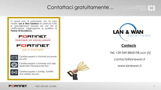 17
Contattaci gratuitamente…
In questi anni di partnership con la casa
madre, Lan & Wan Solutions ha ottenuto tutte
le specializzazioni previste nei vari iter di
certificazione, raggiungendo la qualifica di
Partner Of Excellence.
Certified experts in Fortimail and email
security
Certified experts in Fortiweb and web
application firewall protection
Certified experts in FortiAp, FortiWifi
and wireless security
Contacts
Tel. +39 049 8843198 DIGIT (5)
contacts@lanewan.it
www.lanewan.it
 