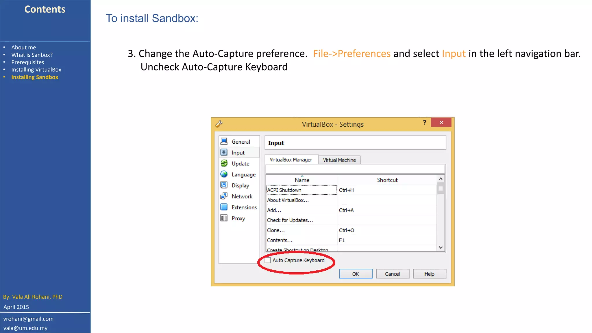 Contents
• About me
• What is Sanbox?
• Prerequisites
• Installing VirtualBox
• Installing Sandbox
3. Change the Auto-Capture preference. File->Preferences and select Input in the left navigation bar.
Uncheck Auto-Capture Keyboard
To install Sandbox:
By: Vala Ali Rohani, PhD
vrohani@gmail.com
vala@um.edu.my
April 2015
 
