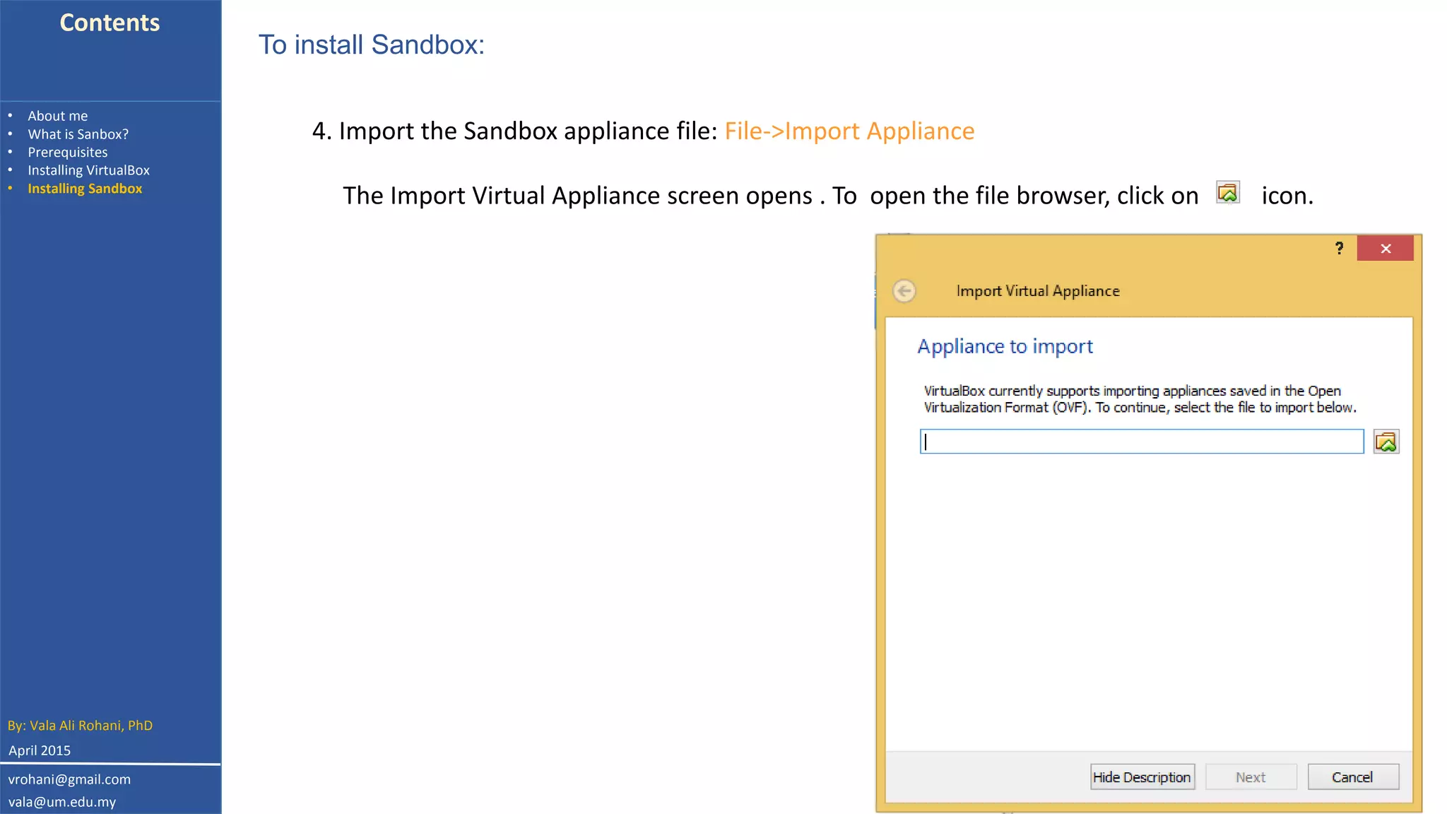 Contents
• About me
• What is Sanbox?
• Prerequisites
• Installing VirtualBox
• Installing Sandbox
4. Import the Sandbox appliance file: File->Import Appliance
To install Sandbox:
The Import Virtual Appliance screen opens . To open the file browser, click on icon.
By: Vala Ali Rohani, PhD
vrohani@gmail.com
vala@um.edu.my
April 2015
 