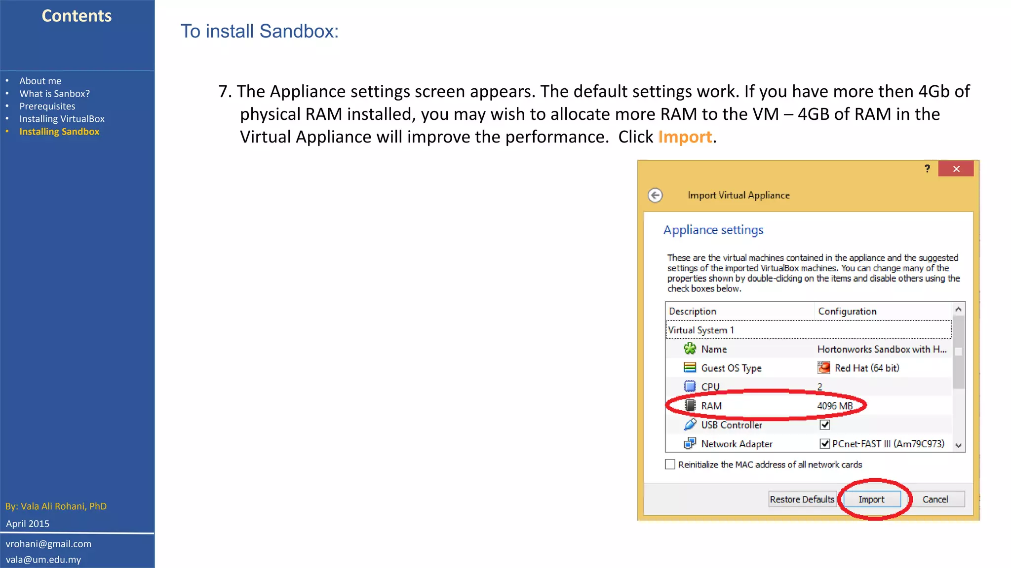 Contents
• About me
• What is Sanbox?
• Prerequisites
• Installing VirtualBox
• Installing Sandbox
7. The Appliance settings screen appears. The default settings work. If you have more then 4Gb of
physical RAM installed, you may wish to allocate more RAM to the VM – 4GB of RAM in the
Virtual Appliance will improve the performance. Click Import.
To install Sandbox:
By: Vala Ali Rohani, PhD
vrohani@gmail.com
vala@um.edu.my
April 2015
 