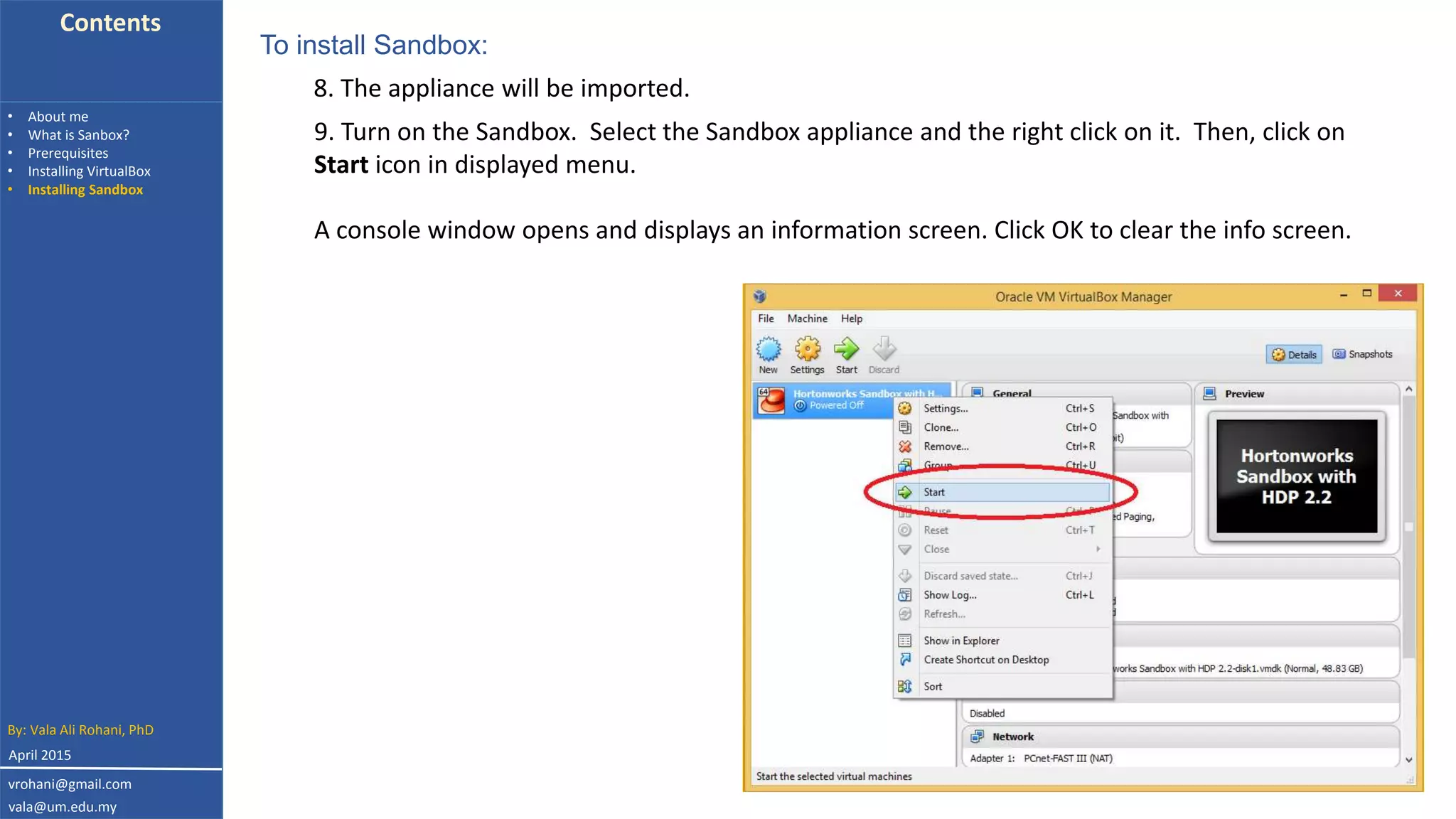Contents
• About me
• What is Sanbox?
• Prerequisites
• Installing VirtualBox
• Installing Sandbox
9. Turn on the Sandbox. Select the Sandbox appliance and the right click on it. Then, click on
Start icon in displayed menu.
A console window opens and displays an information screen. Click OK to clear the info screen.
To install Sandbox:
8. The appliance will be imported.
By: Vala Ali Rohani, PhD
vrohani@gmail.com
vala@um.edu.my
April 2015
 