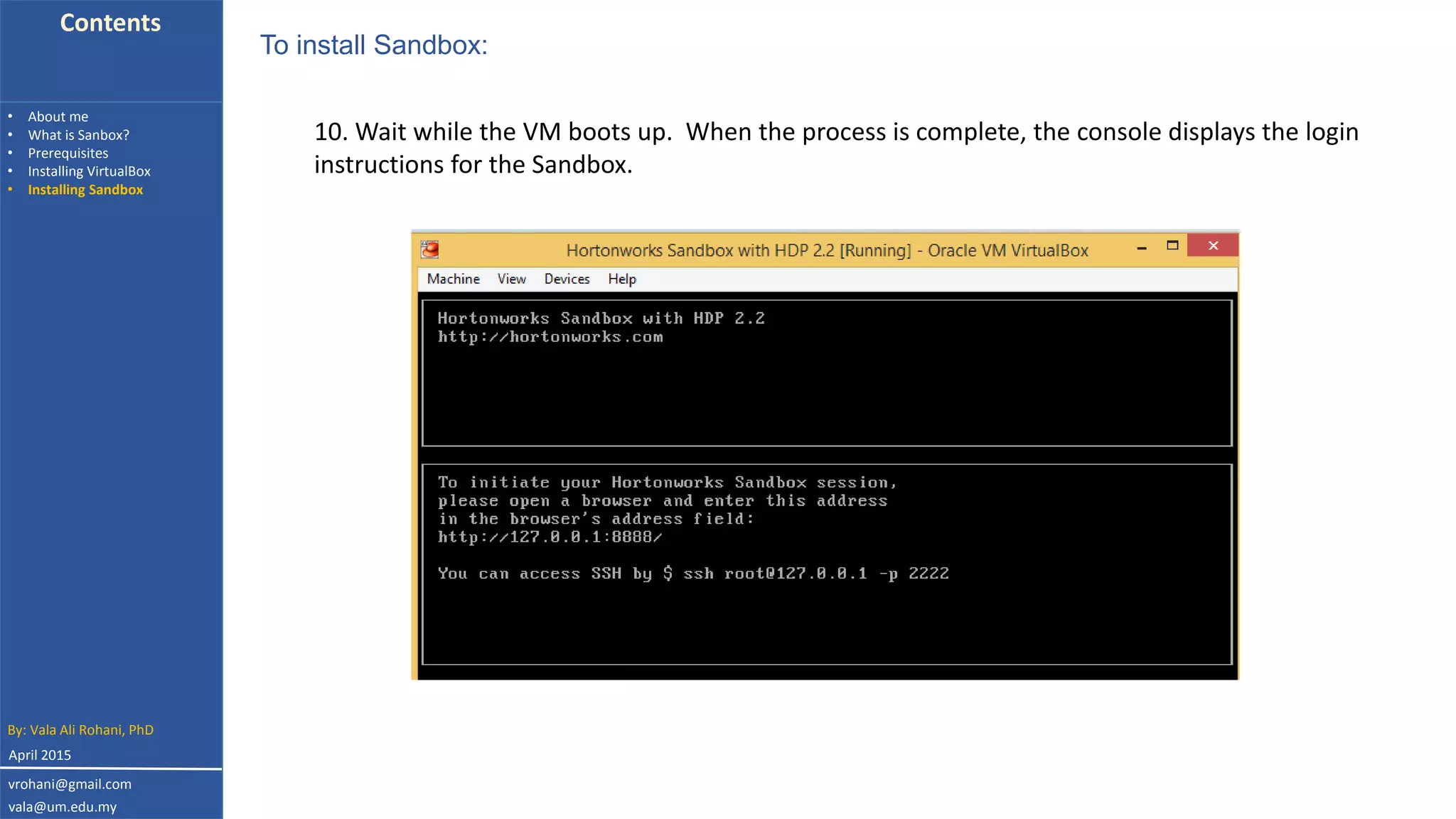 Contents
• About me
• What is Sanbox?
• Prerequisites
• Installing VirtualBox
• Installing Sandbox
10. Wait while the VM boots up. When the process is complete, the console displays the login
instructions for the Sandbox.
To install Sandbox:
By: Vala Ali Rohani, PhD
vrohani@gmail.com
vala@um.edu.my
April 2015
 