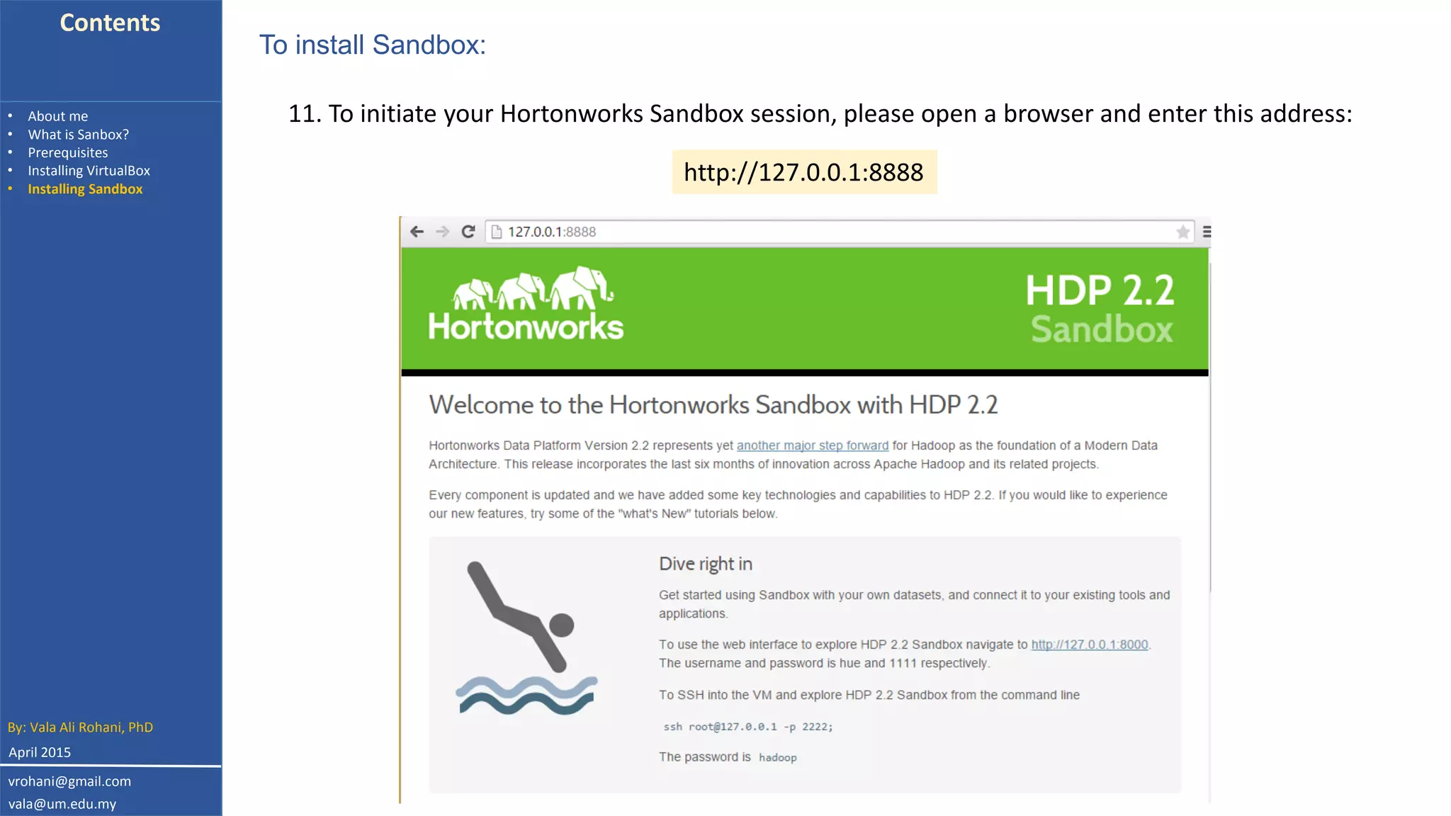 Contents
• About me
• What is Sanbox?
• Prerequisites
• Installing VirtualBox
• Installing Sandbox
11. To initiate your Hortonworks Sandbox session, please open a browser and enter this address:
To install Sandbox:
http://127.0.0.1:8888
By: Vala Ali Rohani, PhD
vrohani@gmail.com
vala@um.edu.my
April 2015
 