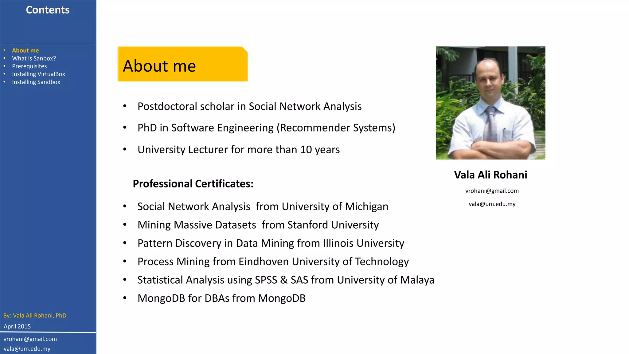 Contents
• About me
• What is Sanbox?
• Prerequisites
• Installing VirtualBox
• Installing Sandbox
By: Vala Ali Rohani, PhD
vrohani@gmail.com
vala@um.edu.my
April 2015
About me
• Postdoctoral scholar in Social Network Analysis
• PhD in Software Engineering (Recommender Systems)
• Social Network Analysis from University of Michigan
Professional Certificates:
• University Lecturer for more than 10 years
• Mining Massive Datasets from Stanford University
• Pattern Discovery in Data Mining from Illinois University
• Process Mining from Eindhoven University of Technology
• Statistical Analysis using SPSS & SAS from University of Malaya
• MongoDB for DBAs from MongoDB
vrohani@gmail.com
vala@um.edu.my
Vala Ali Rohani
 