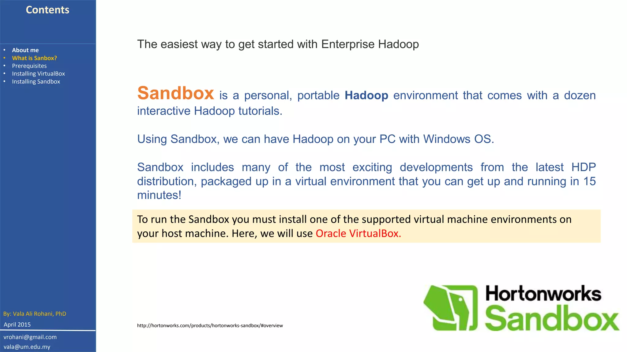Contents
• About me
• What is Sanbox?
• Prerequisites
• Installing VirtualBox
• Installing Sandbox
The easiest way to get started with Enterprise Hadoop
Sandbox is a personal, portable Hadoop environment that comes with a dozen
interactive Hadoop tutorials.
Using Sandbox, we can have Hadoop on your PC with Windows OS.
Sandbox includes many of the most exciting developments from the latest HDP
distribution, packaged up in a virtual environment that you can get up and running in 15
minutes!
http://hortonworks.com/products/hortonworks-sandbox/#overview
By: Vala Ali Rohani, PhD
vrohani@gmail.com
vala@um.edu.my
To run the Sandbox you must install one of the supported virtual machine environments on
your host machine. Here, we will use Oracle VirtualBox.
April 2015
 