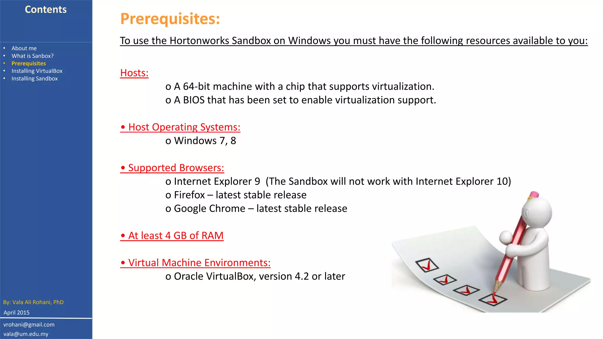 Contents
• About me
• What is Sanbox?
• Prerequisites
• Installing VirtualBox
• Installing Sandbox
Prerequisites:
Hosts:
o A 64-bit machine with a chip that supports virtualization.
o A BIOS that has been set to enable virtualization support.
• Host Operating Systems:
o Windows 7, 8
• Supported Browsers:
o Internet Explorer 9 (The Sandbox will not work with Internet Explorer 10)
o Firefox – latest stable release
o Google Chrome – latest stable release
• At least 4 GB of RAM
• Virtual Machine Environments:
o Oracle VirtualBox, version 4.2 or later
To use the Hortonworks Sandbox on Windows you must have the following resources available to you:
By: Vala Ali Rohani, PhD
vrohani@gmail.com
vala@um.edu.my
April 2015
 