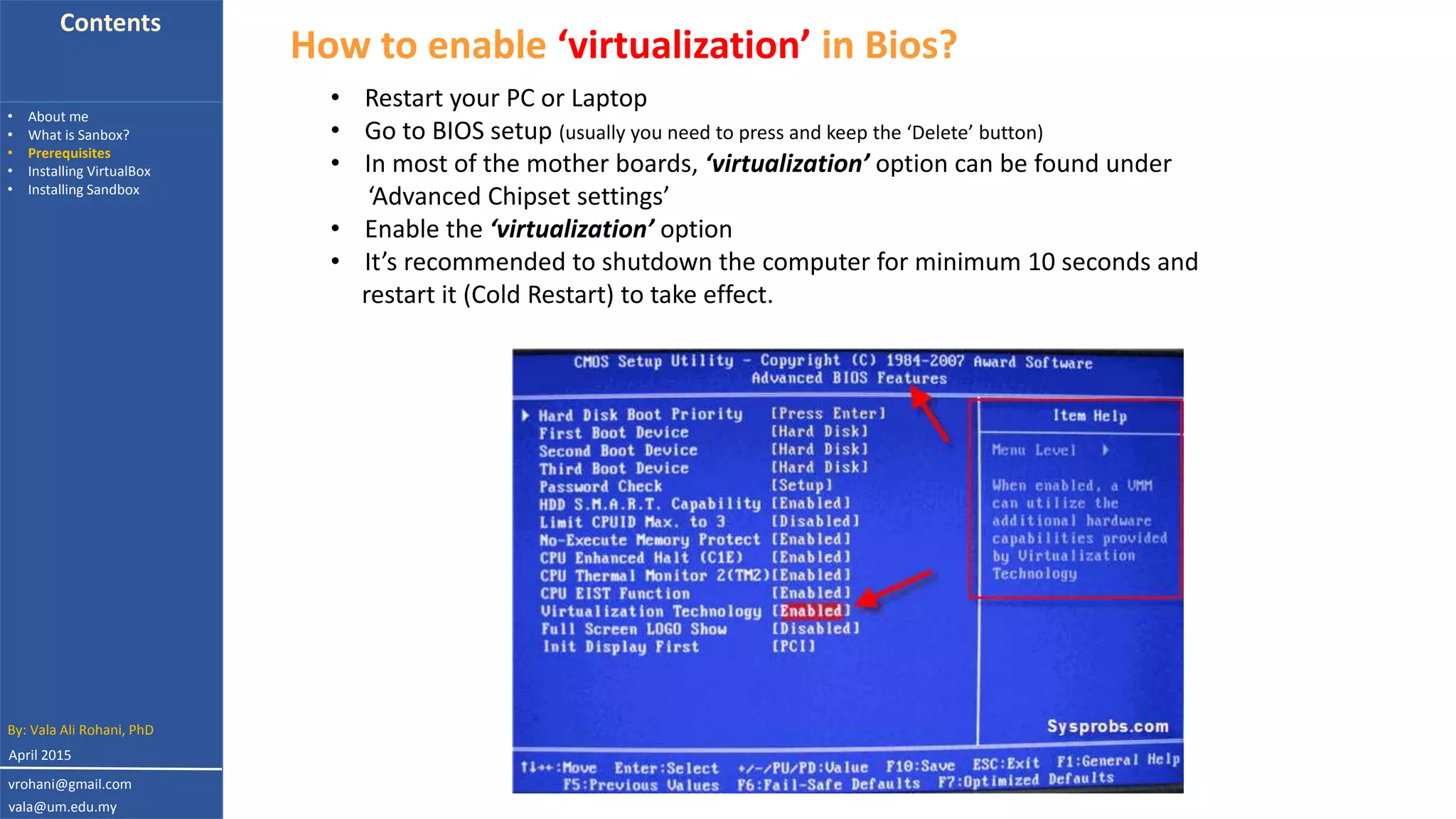Contents
• About me
• What is Sanbox?
• Prerequisites
• Installing VirtualBox
• Installing Sandbox
How to enable ‘virtualization’ in Bios?
• Restart your PC or Laptop
• Go to BIOS setup (usually you need to press and keep the ‘Delete’ button)
• In most of the mother boards, ‘virtualization’ option can be found under
‘Advanced Chipset settings’
• Enable the ‘virtualization’ option
• It’s recommended to shutdown the computer for minimum 10 seconds and
restart it (Cold Restart) to take effect.
By: Vala Ali Rohani, PhD
vrohani@gmail.com
vala@um.edu.my
April 2015
 