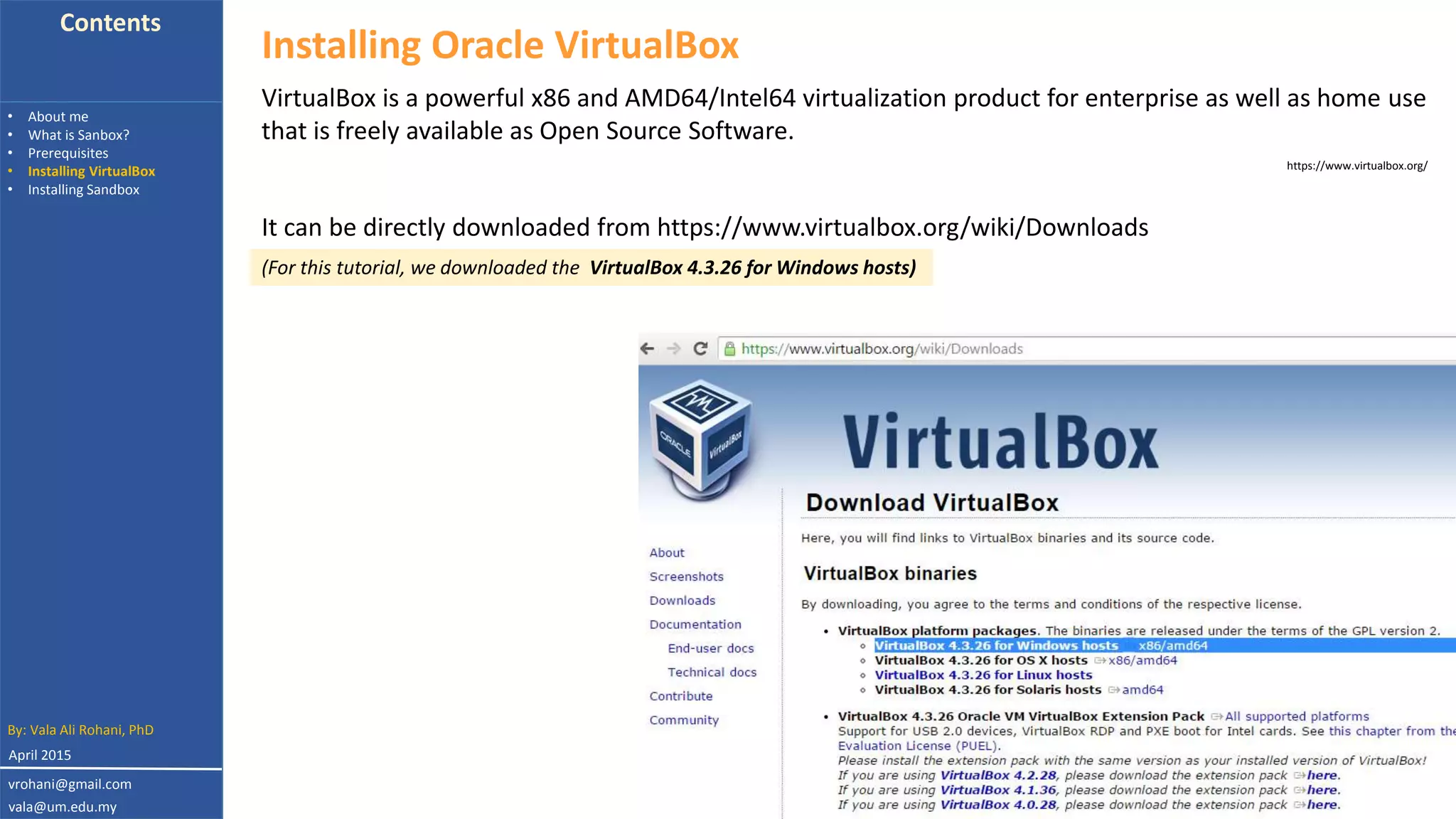 Contents
• About me
• What is Sanbox?
• Prerequisites
• Installing VirtualBox
• Installing Sandbox
by: Dr. Vala Ali Rohani
Installing Oracle VirtualBox
VirtualBox is a powerful x86 and AMD64/Intel64 virtualization product for enterprise as well as home use
that is freely available as Open Source Software.
https://www.virtualbox.org/
It can be directly downloaded from https://www.virtualbox.org/wiki/Downloads
(For this tutorial, we downloaded the VirtualBox 4.3.26 for Windows hosts)
By: Vala Ali Rohani, PhD
vrohani@gmail.com
vala@um.edu.my
April 2015
 