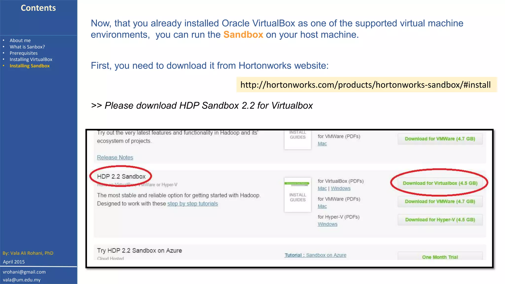 Contents
• About me
• What is Sanbox?
• Prerequisites
• Installing VirtualBox
• Installing Sandbox
Now, that you already installed Oracle VirtualBox as one of the supported virtual machine
environments, you can run the Sandbox on your host machine.
First, you need to download it from Hortonworks website:
http://hortonworks.com/products/hortonworks-sandbox/#install
>> Please download HDP Sandbox 2.2 for Virtualbox
By: Vala Ali Rohani, PhD
vrohani@gmail.com
vala@um.edu.my
April 2015
 
