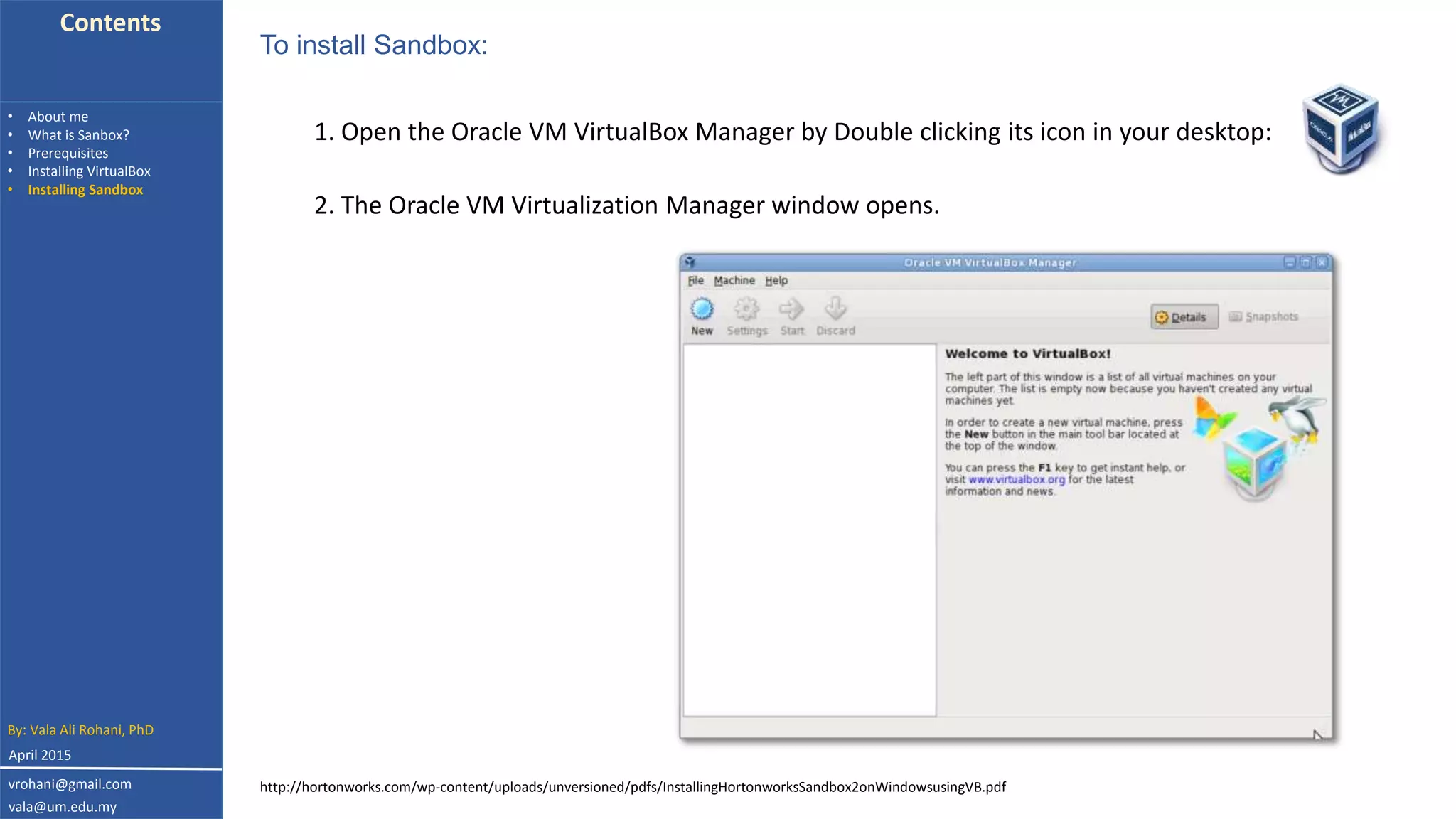 Contents
• About me
• What is Sanbox?
• Prerequisites
• Installing VirtualBox
• Installing Sandbox
1. Open the Oracle VM VirtualBox Manager by Double clicking its icon in your desktop:
To install Sandbox:
2. The Oracle VM Virtualization Manager window opens.
By: Vala Ali Rohani, PhD
vrohani@gmail.com
vala@um.edu.my
April 2015
http://hortonworks.com/wp-content/uploads/unversioned/pdfs/InstallingHortonworksSandbox2onWindowsusingVB.pdf
 