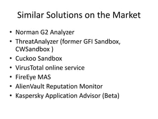 Similar Solutions on the Market
• Norman G2 Analyzer
• ThreatAnalyzer (former GFI Sandbox,
CWSandbox )
• Cuckoo Sandbox
• VirusTotal online service
• FireEye MAS
• AlienVault Reputation Monitor
• Kaspersky Application Advisor (Beta)
 