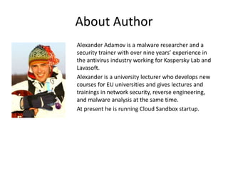 About Author
Alexander Adamov is a malware researcher and a
security trainer with over nine years’ experience in
the antivirus industry working for Kaspersky Lab and
Lavasoft.
Alexander is a university lecturer who develops new
courses for EU universities and gives lectures and
trainings in network security, reverse engineering,
and malware analysis at the same time.
At present he is running Cloud Sandbox startup.
 