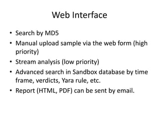 Web Interface
• Search by MD5
• Manual upload sample via the web form (high
priority)
• Stream analysis (low priority)
• Advanced search in Sandbox database by time
frame, verdicts, Yara rule, etc.
• Report (HTML, PDF) can be sent by email.
 