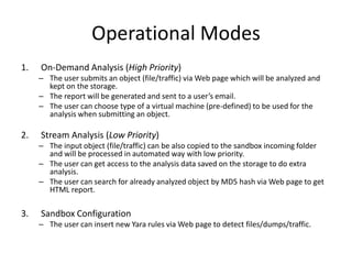 Operational Modes
1. On-Demand Analysis (High Priority)
– The user submits an object (file/traffic) via Web page which will be analyzed and
kept on the storage.
– The report will be generated and sent to a user’s email.
– The user can choose type of a virtual machine (pre-defined) to be used for the
analysis when submitting an object.
2. Stream Analysis (Low Priority)
– The input object (file/traffic) can be also copied to the sandbox incoming folder
and will be processed in automated way with low priority.
– The user can get access to the analysis data saved on the storage to do extra
analysis.
– The user can search for already analyzed object by MD5 hash via Web page to get
HTML report.
3. Sandbox Configuration
– The user can insert new Yara rules via Web page to detect files/dumps/traffic.
 