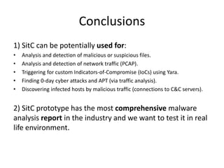 Conclusions
1) SitC can be potentially used for:
• Analysis and detection of malicious or suspicious files.
• Analysis and detection of network traffic (PCAP).
• Triggering for custom Indicators-of-Compromise (IoCs) using Yara.
• Finding 0-day cyber attacks and APT (via traffic analysis).
• Discovering infected hosts by malicious traffic (connections to C&C servers).
2) SitC prototype has the most comprehensive malware
analysis report in the industry and we want to test it in real
life environment.
 