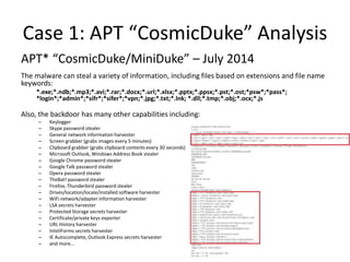 Case 1: APT “CosmicDuke” Analysis
APT* “CosmicDuke/MiniDuke” – July 2014
The malware can steal a variety of information, including files based on extensions and file name
keywords:
*.exe;*.ndb;*.mp3;*.avi;*.rar;*.docx;*.url;*.xlsx;*.pptx;*.ppsx;*.pst;*.ost;*psw*;*pass*;
*login*;*admin*;*sifr*;*sifer*;*vpn;*.jpg;*.txt;*.lnk; *.dll;*.tmp;*.obj;*.ocx;*.js
Also, the backdoor has many other capabilities including:
– Keylogger
– Skype password stealer
– General network information harvester
– Screen grabber (grabs images every 5 minutes)
– Clipboard grabber (grabs clipboard contents every 30 seconds)
– Microsoft Outlook, Windows Address Book stealer
– Google Chrome password stealer
– Google Talk password stealer
– Opera password stealer
– TheBat! password stealer
– Firefox, Thunderbird password stealer
– Drives/location/locale/installed software harvester
– WiFi network/adapter information harvester
– LSA secrets harvester
– Protected Storage secrets harvester
– Certificate/private keys exporter
– URL History harvester
– InteliForms secrets harvester
– IE Autocomplete, Outlook Express secrets harvester
– and more...
 