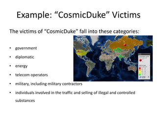 Example: “CosmicDuke” Victims
The victims of “CosmicDuke” fall into these categories:
• government
• diplomatic
• energy
• telecom operators
• military, including military contractors
• individuals involved in the traffic and selling of illegal and controlled
substances
 