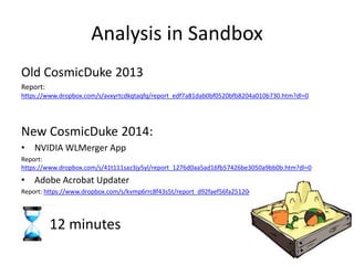 Analysis in Sandbox
Old CosmicDuke 2013
Report:
https://www.dropbox.com/s/avxyrtcdkqtaqfq/report_edf7a81dab0bf0520bfb8204a010b730.htm?dl=0
New CosmicDuke 2014:
• NVIDIA WLMerger App
Report:
https://www.dropbox.com/s/41t111saz3jy5yl/report_1276d0aa5ad16fb57426be3050a9bb0b.htm?dl=0
• Adobe Acrobat Updater
Report: https://www.dropbox.com/s/kvmp6rrc8f43s5t/report_d92faef56fa25120cb092f1b69838731.htm?dl=0
12 minutes
 