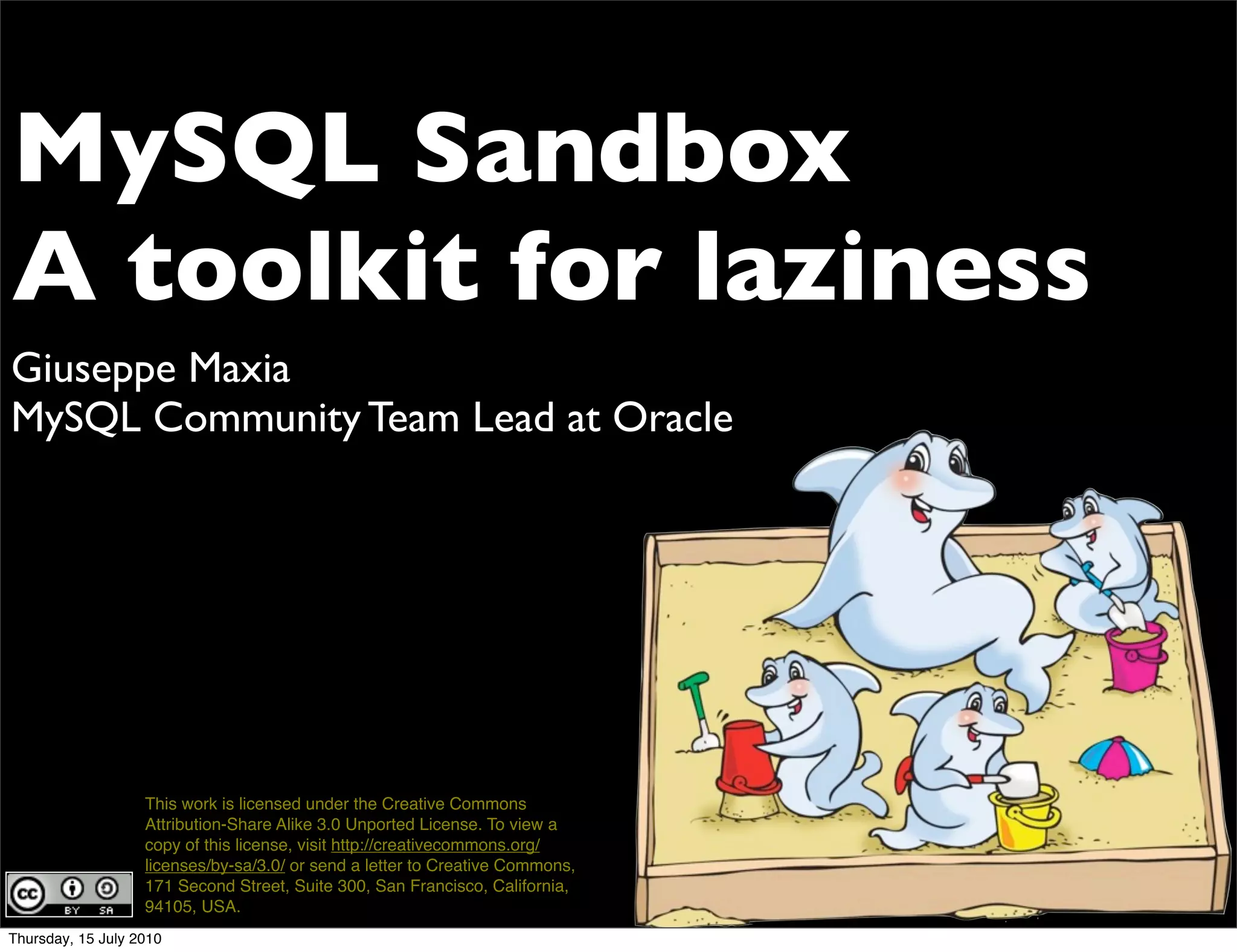 MySQL Sandbox
A toolkit for laziness
Giuseppe Maxia
MySQL Community Team Lead at Oracle




                   This work is licensed under the Creative Commons
                   Attribution-Share Alike 3.0 Unported License. To view a
                   copy of this license, visit http://creativecommons.org/
                   licenses/by-sa/3.0/ or send a letter to Creative Commons,
                   171 Second Street, Suite 300, San Francisco, California,
                   94105, USA.
Thursday, 15 July 2010
 