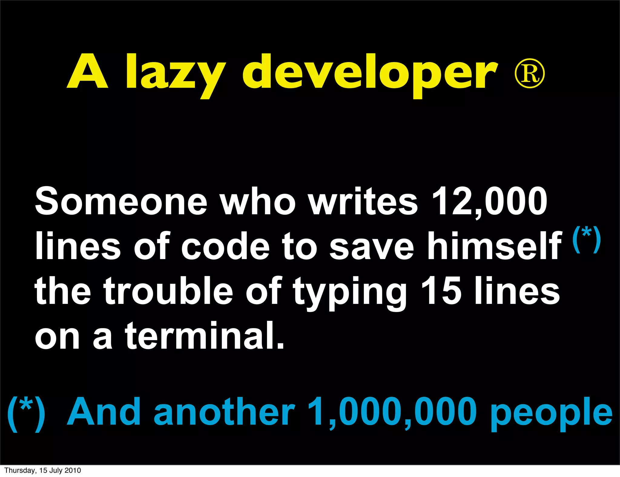 A lazy developer ®

        Someone who writes 12,000
        lines of code to save himself  (*)
        the trouble of typing 15 lines
        on a terminal.
(*) And another 1,000,000 people
Thursday, 15 July 2010
 
