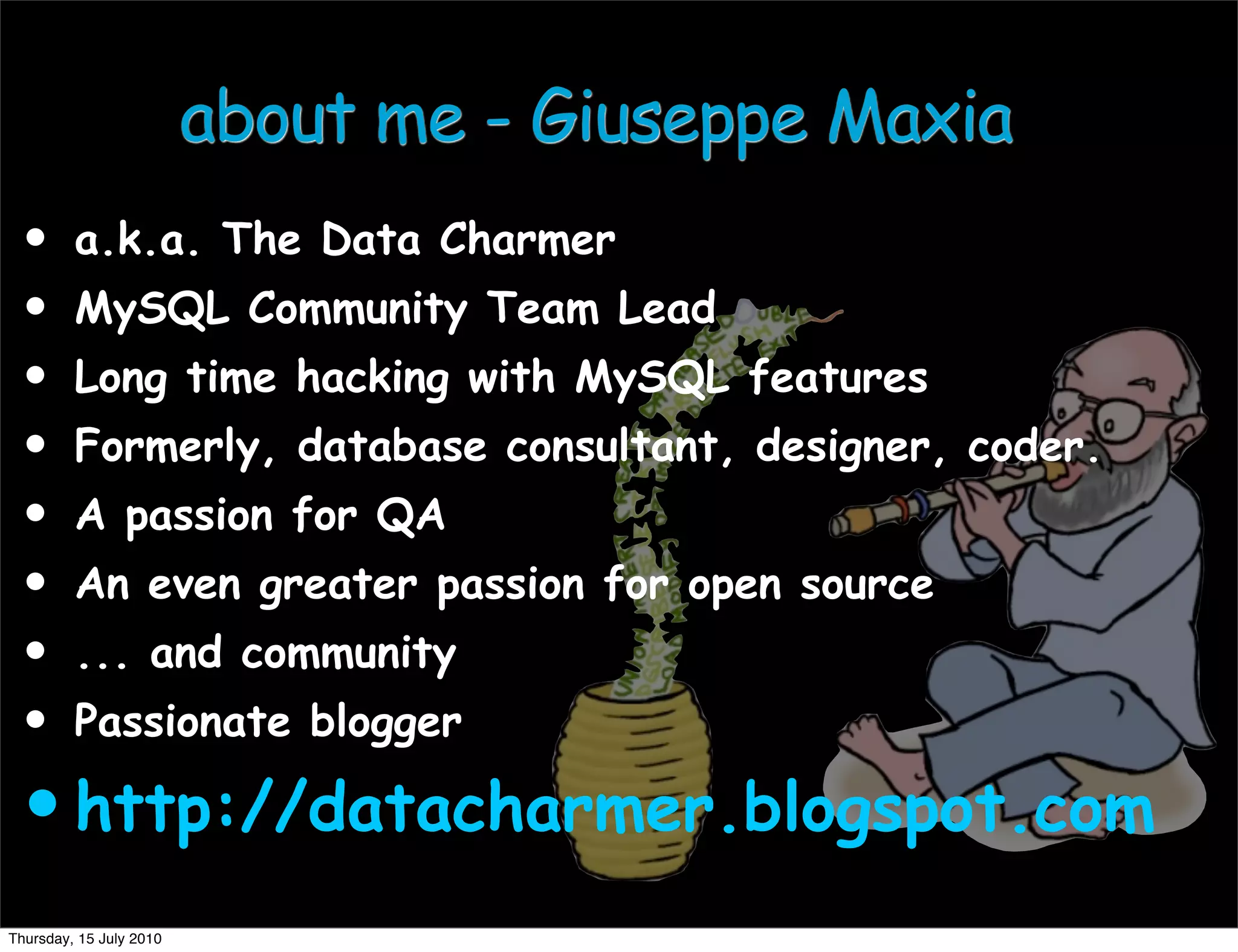 about me - Giuseppe Maxia
 •       a.k.a. The Data Charmer
 •       MySQL Community Team Lead
 •       Long time hacking with MySQL features
 •       Formerly, database consultant, designer, coder.
 •       A passion for QA
 •       An even greater passion for open source
 •       ... and community
 •       Passionate blogger

 • http://datacharmer.blogspot.com
Thursday, 15 July 2010
 